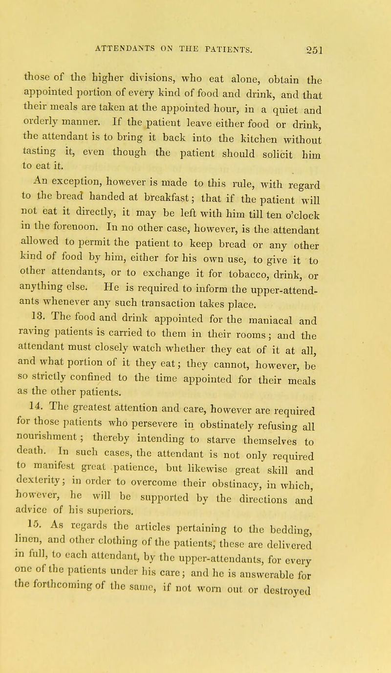 those of the higher divisions, who eat alone, obtain the appointed portion of every kind of food and drink, and that their meals are taken at the appointed hour, in a quiet and orderly manner. If the patient leave either food or drink, the attendant is to bring it back into the kitchen without tasting it, even though the patient should solicit him to eat it. An exception, however is made to this rale, with regard to the bread handed at breakfast; that if the patient will not eat it directly, it may be left with him till ten o'clock m the forenoon. In no other case, however, is the attendant allowed to permit the patient to keep bread or any other kind of food by him, either for his own use, to give it to other attendants, or to exchange it for tobacco, drink, or anything else. He is required to inform the upper-attend- ants whenever any such transaction takes place. 13. The food and drink appointed for the maniacal and raving patients is carried to them in their rooms; and the attendant must closely watch whether they eat of it at all, and what portion of it they eat; they cannot, however, be so strictly confined to the time appointed for their meals as the other patients. 14. The greatest attention and care, however are required for those patients who persevere in obstinately refusing all nourishment; thereby intending to starve themselves to death. In such cases, the attendant is not only required to manifest great .patience, but likewise great skill and dexterity; in order to overcome their obstinacy, in which, however, he will be supported by the directions and advice of his superiors. 15. As regards the articles pertaining to the bedding, hnen, and other clothing of the patients, these are delivered :n full, to each attendant, by the upper-attendants, for every one of the patients under his care; and he is answerable for the forthcoming of the same, if not worn out or destroyed