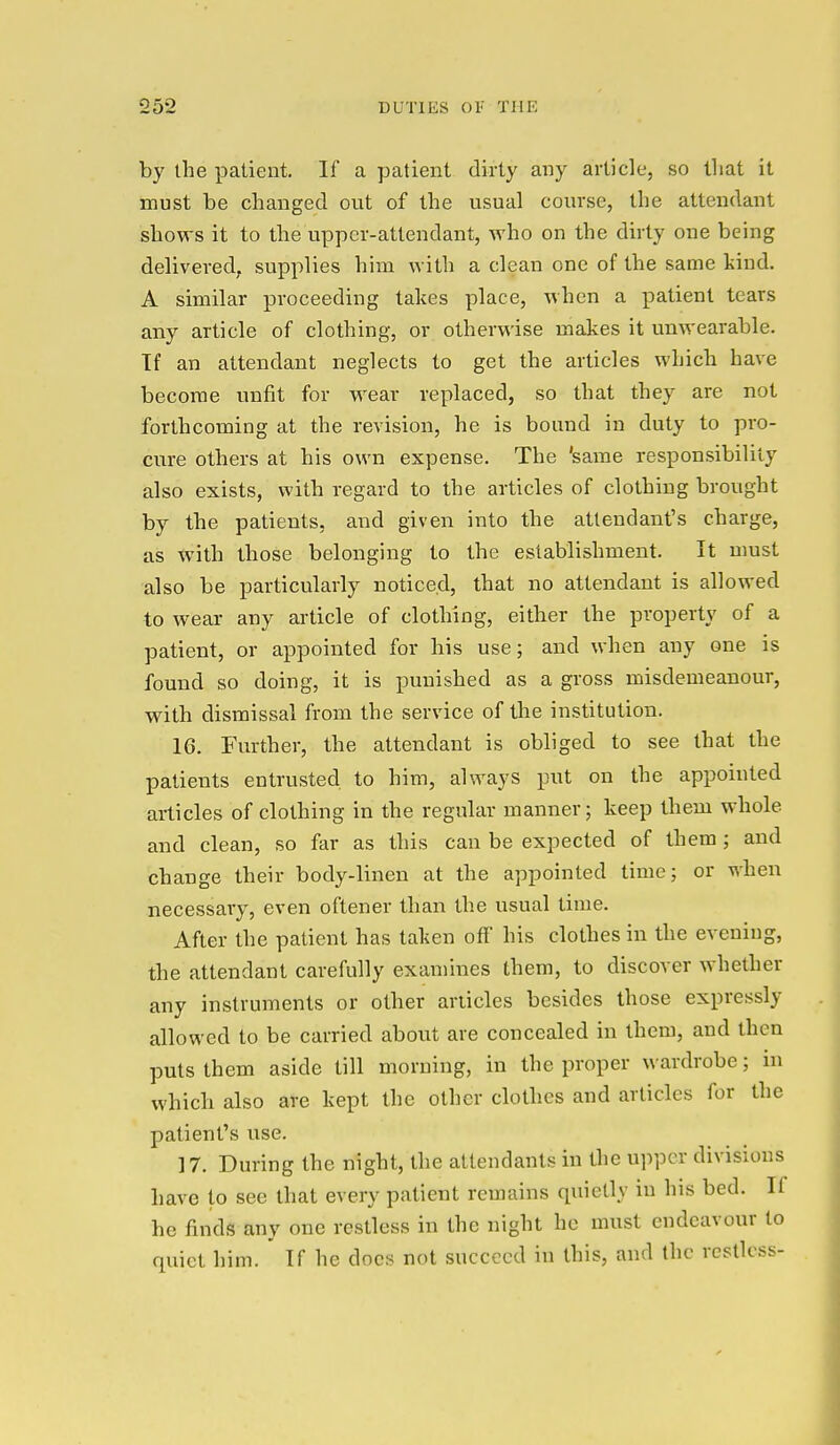 by the patient. If a patient dirty any article, so that it must be changed out of the usual course, the attendant shows it to the upper-attendant, who on the dirty one being delivered, supplies him with a clean one of the same kind. A similar proceeding takes place, when a patient tears any article of clothing, or otherwise makes it unwearable. Tf an attendant neglects to get the articles which have become unfit for wear replaced, so that they are not forthcoming at the revision, he is bound in duty to pro- cure others at his own expense. The 'same responsibility also exists, with regard to the articles of clothing brought by the patients, and given into the attendant's charge, as with those belonging to the establishment. It must also be particularly noticed, that no attendant is allowed to wear any article of clothing, either the property of a patient, or appointed for his use; and when any one is found so doing, it is punished as a gross misdemeanour, with dismissal from the service of the institution. 16. Further, the attendant is obliged to see that the patients entrusted to him, always put on the appointed articles of clothing in the regular manner; keep them whole and clean, so far as this can be expected of them; and change their body-linen at the appointed time; or when necessary, even oftener than the usual time. After the patient has taken off his clothes in the evening, the attendant carefully examines them, to discover whether any instruments or other articles besides those expressly allowed to be carried about are concealed in them, and then puts them aside till morning, in the proper wardrobe; in which also are kept the other clothes and articles for the patient's use. 17. During the night, the attendants in the upper divisions have to see that every patient remains quietly in his bed. II he finds any one restless in the night he must endeavour to quiet him. If he docs not succeed in this, and the restless-