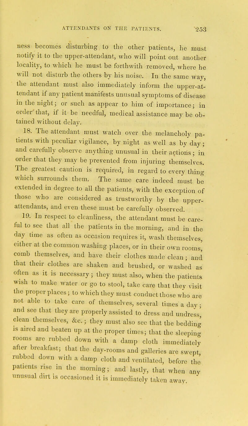 ness becomes disturbing to the other patients, he must notify it to the upjDer-attendant, who will point out another localitj', to which he must be forthwith removed, where he will not disturb the others by his noise. In the same way, the attendant must also immediately inform the upper-at- tendant if any patient manifests unusual symptoms of disease in the night; or such as appear to him of importance; in order that, if it be needful, medical assistance may be ob- tained without delay. 18. The attendant must watch over the melancholy pa- tients with peculiar vigilance, by night as well as by day; and carefully observe anything unusual in their actions; in order that they may be prevented from injuring themselves. The greatest caution is required, in regard to every thing which surrounds them. The same care indeed must be extended in degree to all the patients, with the exception of those who are considered as trustworthy by the upper- attendants, and even these must be carefully observed. 19. In respect to cleanliness, the attendant must be care- ful to see that all the patients in the morning, and in the day time as often as occasion requires it, wash themselves, either at the common washing places, or in their own rooms^ comb themselves, and have their clothes made clean; and that their clothes are shaken and brushed, or washed as often as it is necessary; they must also, when the patients wish to make water or go to stool, take care that they visit the proper places; to which they must conduct those m^Iio are not able to take care of themselves, several times a day; and see that they are properly assisted to dress and undress' clean themselves, &c.; they must also see that the bedding is aired and beaten up at the proper times; that the sleeping rooms are rubbed down with a damp cloth immediately after breakfast; that the day-rooms and galleries are swept rubbed down with a damp cloth and ventilated, before the patients rise in the morning; and lastly, that when any unusual dirt is occasioned it is immediately taken away