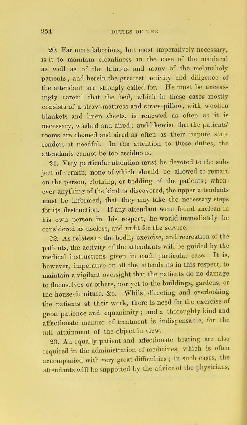20. Far more laborious, but most imperatively necessary, is it to maintain cleanliness in the case of the maniacal as well as of the fatuous and many of the melancholy patients; and herein the greatest activity and diligence of the attendant are strongly called for. He must be unceas- ingly careful that the bed, which in these cases mostly consists of a straw-mattress and straw-pillow, with woollen blankets and linen sheets, is renewed as often as it is necessary, washed and aired; and likewise that the patients' rooms are cleaned and aired as often as their impure state renders it needful. In the attention to these duties, the attendants cannot be too assiduous. 21. Very particular attention must be devoted to the sub- ject of vermin, none of which should be allowed to remain on the person, clothing, or bedding of the patients; when- ever anything of the kind is discovered, the upper-attend ants must be informed, that they may take the necessaiy steps for its destruction. If any attendant were found unclean in his own person in this respect, he would immediately be considered as useless, and unfit for the service. 22. As relates to the bodily exercise, and recreation of the patients, the activity of the attendants will be guided by the medical instructions given in each particular case. It is, however, imperative on all the attendants in this respect, to maintain a vigilant oversight that the patients do no damage to themselves or others, nor yet to the buildings, gardens, or the house-furniture, &c. Whilst directing and overlooking the patients at their work, there is need for the exercise of great patience and equanimity ; and a thoroughly kind and affectionate manner of treatment is indispensable, for the full attainment of the object in view. 23. An equally patient and affectionate bearing arc also required in the administration of medicines, which is often accompanied with very great difficulties ; in such cases, the attendants will be supported by tlie advice of the physicians,