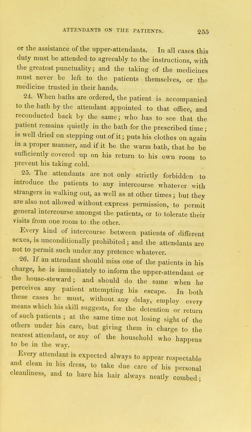 or the assistance of the upper-attendants. In all cases this duty must be attended to agreeably to the instructions, with the greatest punctuality; and the taking of the medicines must never be left to the patients themselves, or the medicine trusted in their hands. 24. When baths are ordered, the patient is accompanied to the bath by the attendant appointed to that office, and reconducted back by the same; who has to see that the patient remains quietly in the bath for the prescribed time; is well dried on stepping out of it; puts his clothes on again in a proper manner, and if it be the warm bath, that he be sufficiently covered up on his return to his own room to prevent his taking cold. 25. The attendants are not only strictly forbidden to introduce the patients to any intercourse whatever with strangers in walking out, as well as at other times; but they are also not allowed without express permission, to permit general intercourse amongst the patients, or to tolerate their visits from one room to the other. Every kind of intercourse between patients of different sexes, is unconditionally prohibited; and the attendants are not to permit such under any pretence whatever. 26. If an attendant should miss one of the patients in his charge, he is immediately to inform the upper-attendant or the house-steward; and should do the same when he perceives any patient attempting his escape. In both these cases he must, without any delay, employ every means which his skill suggests, for the detention or return of such patients; at the same time not losing sight of the others under his care, but giving them in charge to the nearest attendant, or any of the household who happens to be in the way. Every attendant is expected always to appear respectable and clean in his dress, to take due care of his personal cleanlmess, and to have his hair always neatly combed •