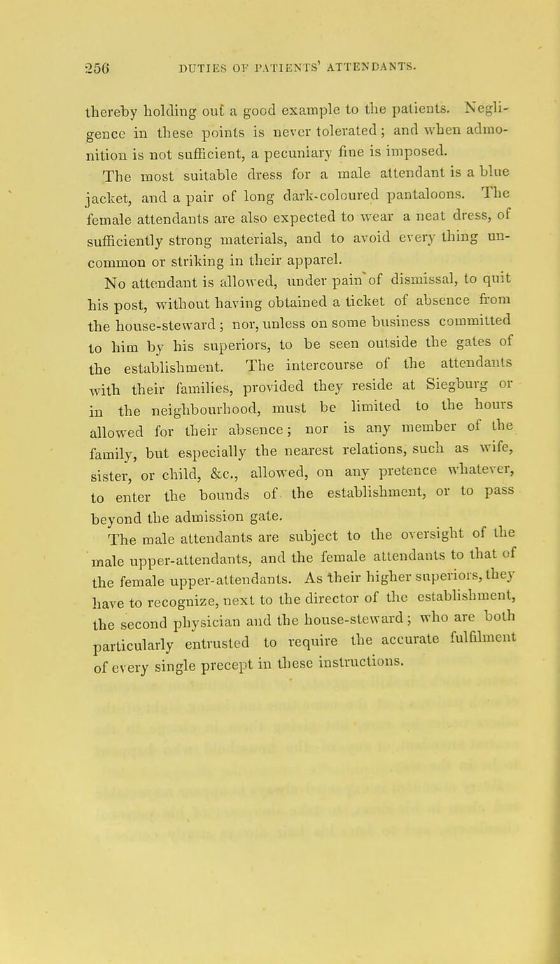 thereby holding ou£ a good example to the patients. Negli- gence in these points is never tolerated; and when admo- nition is not sufficient, a pecuniary fine is imposed. The most suitable dress for a male attendant is a blue jacket, and a pair of long dark-coloured pantaloons. The female attendants are also expected to wear a neat dress, of sufficiently strong materials, and to avoid every thing un- common or striking in their apparel. No attendant is allowed, under painof dismissal, to quit his post, without having obtained a ticket of absence fi-om the house-steward ; nor, unless on some business committed to him by his superiors, to be seen outside the gates of the establishment. The intercourse of the attendants with their families, provided they reside at Siegburg or in the neighbourhood, must be limited to the hours allowed for their absence; nor is any member of the family, but especially the nearest relations, such as wife, sister, or child, &c., allowed, on any pretence whatever, to enter the bounds of the establishment, or to pass beyond the admission gate. The male attendants are subject to the oversight of the male upper-attendants, and the female attendants to that of the female upper-attendants. As their higher superiors, they have to recognize, next to the director of the establishment, the second physician and the house-steward; who arc both particularly entrusted to require the accurate fulfilment of every single precept in these instructions.