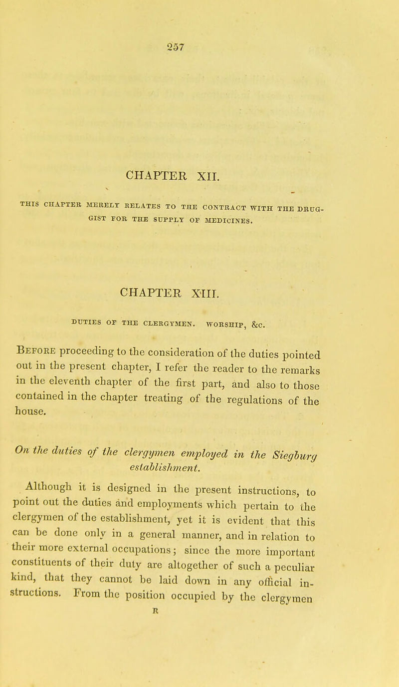 CHAPTER XII. V THIS CHAPTER MERELT RELATES TO THE CONTRACT WITH THE DRUG- GIST FOR THE SUPPLY OF MEDICINES. CHAPTER Xill. DUTIES OP THE CLERGYMEN. WORSHIP, &C. Before proceeding to the consideration of the duties pointed out in the present chapter, I refer the reader to the remarks in the eleventh chapter of the first part, and also to those contained in the chapter treating of the regulations of the house. On the duties of the clergymen employed in the Sieghurg estahlishment. Although it is designed in the present instructions, to point out the duties and employments which pertain to the clergymen of the establishment, yet it is evident that this can be done only in a general manner, and in relation to their more external occupations; since the more important constituents of their duty are altogether of such a peculiar kind, that they cannot be laid down in any official in- structions. From the position occupied by the clergymen R