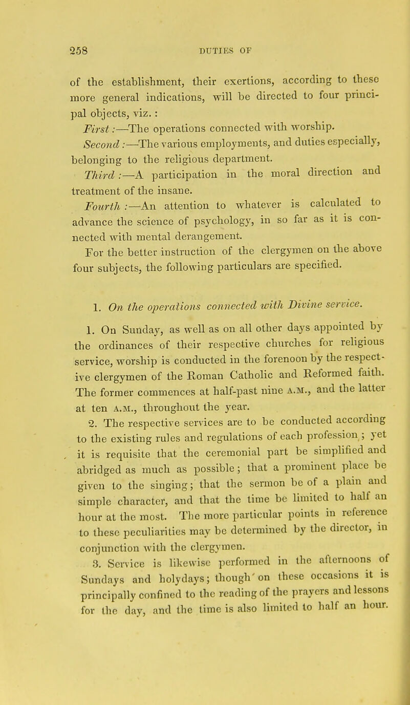of the establishment, their exertions, according to these more general indications, will be directed to four princi- pal objects, viz.: First:—^The operations connected with worship. Second:—The various employments, and duties especially, belonging to the religious department. Third .—A participation in the moral direction and treatment of the insane. Fourth .-—An attention to whatever is calculated to advance the science of psychology, in so far as it is con- nected with mental derangement. For the better instruction of the clergymen on the above four subjects, the following particulars are specified. 1. On the operations connected with Divine service. 1. On Sunday, as well as on all other days appointed by the ordinances of their respective churches for religious service, worship is conducted in the forenoon by the respect- ive clergymen of the Roman Catholic and Reformed faith. The former commences at half-past nine a.m., and the latter at ten a.m., throughout the year. 2. The respective services are to be conducted according to the existing rules and regulations of each profession ; yet it is requisite that the ceremonial part be simplified and abridged as much as possible; that a prominent place be given to the singing; that the sermon be of a plain and simple character, and that the time be limited to half an hour at the most. The more particular points in reference to these peculiarities may be determined by the director, m conjunction with the clergymen. 3. Service is likewise performed in the afternoons of Sundays and holy days; though'on these occasions it is principally confined to the reading of the prayers and lessons for the day, and the time is also limited to half an hour.