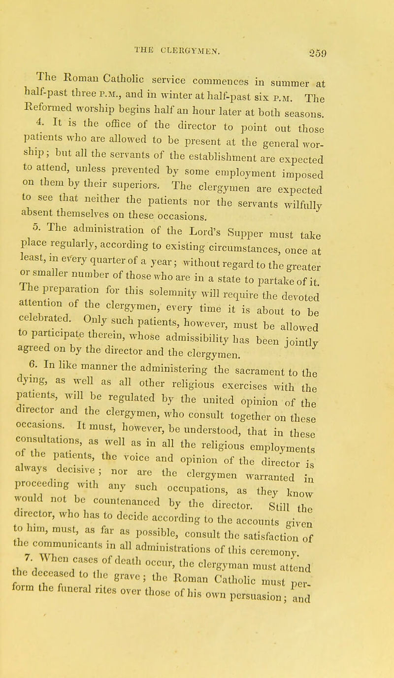 The Roman Catholic service commences in summer at half-past three p.m., and in winter at half-past six p.m. The Reformed worship begins half an hour later at both seasons. 4. It is the office of the director to point out those patients who are allowed to be present at the general wor- ship; but all the servants of the establishment are expected to attend, unless prevented hy some en^ployment imposed on them by their superiors. The clergymen are expected to see that neither the patients nor the servants wilfully absent themselves on these occasions. 5. The administration of the Lord's Supper must take place regularly, according to existing circumstances, once at least, in every quarter of a year; without regard to the greater or smaller number of those who are in a state to partake of it The preparation for this solemnity will reqidre the devoted at ention of the clergymen, every time it is about to be celebrated. Only such patients, however, must be allowed to participate therein, whose admissibility has been jointly agi-eed on by the director and the clergymen. 6. In like manner the administering the sacrament to the dying, as well as all other religious exercises with the patients, will be regulated by the united opinion of the dn-ector and the clergymen, who consult together on these occasions. It must, however, be understood, that in these consultations, as well as in all the religious employments of the patients, the voice and opinion of the director s always decisive ; nor are the clergymen warranted u proceeding with any such occupations, as they know would not be countenanced by the director. Still tho director, who has to decide according to the accounts given to him, must, as far as possible, consult the satisfaction of the communicants in all administrations of this ceremony 7. When cases of death occur, the clergyman must attend he deceased to the grave; the Roman Catholic must pet form the funeral ntes over those of his own persuasion; and