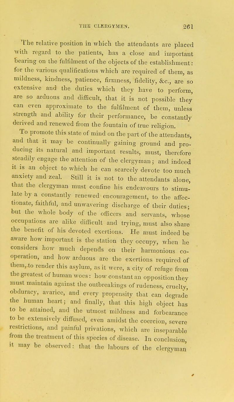 The relative position in which the attendants are placed with regard to the patients, has a close and important bearing on the fulfilment of the objects of the establishment: for the various qualifications which are required of them, as mildness, kindness, patience, firmness, fidelity, &c., are so extensive and the duties which they have to perform, are so arduous and diflicult, that it is not possible they' can even approximate to the fulfilment of them, unless strength and ability for their performance, be constantly derived and renewed from the fountain of true religion. To promote this state of mind on the part of the attendants, and that it may be continually gaining ground and pro- ducing its natural and important results, must, therefore steadily engage the attention of the clergyman; and indeed it is an object to which he can scarcely devote too much anxiety and zeal. Still it is not to the attendants alone, that the clergyman must confine his endeavours to stimu- late by a constantly renewed encouragement, to the aflfec- tionate, faithful, and unwavering discharge of their duties; but the whole body of the officers and servants, whose occupations are alike difficult and trying, must also share the benefit of his devoted exertions. He must indeed be aware how important is the station they occupy, when he considers how much depends on their harmonious co- operation, and how arduous are the exertions required of them,.to render this asylum, as it were, a city of refuge from the gi-eatest of human woes: how constant an opposition they must maintain against the outbreakings of rudeness, cruelty, obduracy, avarice, and every propensity that can degiade the human heart; and finally, that this high object has to be attained, and the utmost mildness and forbearance to be extensively diffused, even amidst the coercion, severe restrictions, and painful privations, which are inseparable from the treatment of this species of disease. In conclusion, it may be obseiTed: that the labours of the clergyman