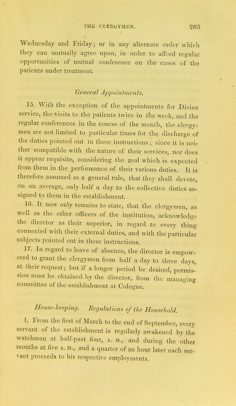 Wednesday and Friday; or in any alternate order which they can mutually agree upon, in order to afford regular opportunities of mutual conference on the cases of the patients under treatment. General Appointmenls. 15. With the exception of the appointments for Divine service, the visits to the patients twice in the week, and the regular conferences in the course of the month, the clergy- men are not limited to particular times for the discharge of the duties pointed out in these instructions; since it is nei- ther compatible with the nature of their services, nor does It appear requisite, considering the :§eal which is expected from them in the performance of their various duties. It is therefore assumed as a general rule, that they shall devote, on an average, only half a day to the collective duties as- signed to them in the establishment. 16. It now only remains to state, that the clergymen, as well as the other officers of the institution, acknowledge the director as their superior, in regard to every thing connected with their external duties, and with the particular subjects pointed out in these instructions. 17. In regard to leave of absence, the director is empow- ered to grant the clergymen from half a day to three days, at their request; but if a longer period be desired, pennis- sion must be obtained by the director, from the managing committee of the establishment at Cologne. House-keeping. Bef/ulations of the Household. 1. From the first of March to the end of September, every servant of the establishment is regularly awakened by the watchman at half-past four, a. m., and during the other months at five a. m., and a quarter of an hour later each ser- vant proceeds to his respective employments.