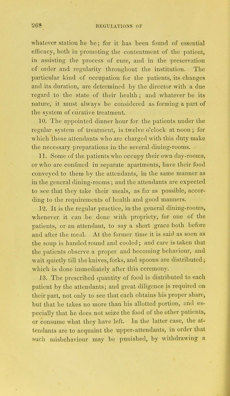 whatever station he be; for it has been found of essential efficacy, both in promoting the contentment of the patient, in assisting the process of cure, and in the preservation of order and regularity throughout the institution. The particular kind of occupation fur the patients, its changes and its duration, are determined by the director with a due regard to the slate of their health ; and whatever be its nature, it must always be considered as forming a part of the system of curative treatment. 10. The appointed dinner hour for the patients under the regular system of treatment, is twelve o'clock at noon ; for which those attendants who are charged with this duty make the necessary preparations in the several diniug-rooms. 11. Some of the patients who occupy their own day-rooms, or who are confined in separate apartments, have their food conveyed to them by the attendants, in the same manner as in the general dining-rooms; and the attendants are expected to see that they take their meals, as far as possible, accor- ding to the requirements of health and good manners. 12. It is the regular practice, in the general dining-rooms, whenever it can be done with propriety, for one of the patients, or an attendant, to say a short grace both before and after the meal. At the former time it is said as soon as the soup is handed round and cooled; and care is taken that the patients observe a proper and becoming behaviour, and wait quietly till the knives, forks, and spoons are distributed; which is done immediately after this ceremony. 13. The prescribed quantity of food is distributed to each patient by the attendants; and great diligence is required on their part, not only to see that each obtains his proper share, but that he takes no more than his allotted portion, and es- pecially that he does not seize the food of the other patients, or consume what they have left. In the latter case, the at- tendants are to acquaint the upper-attendants, in order that such misbehaviour may be punished, by withdrawing a