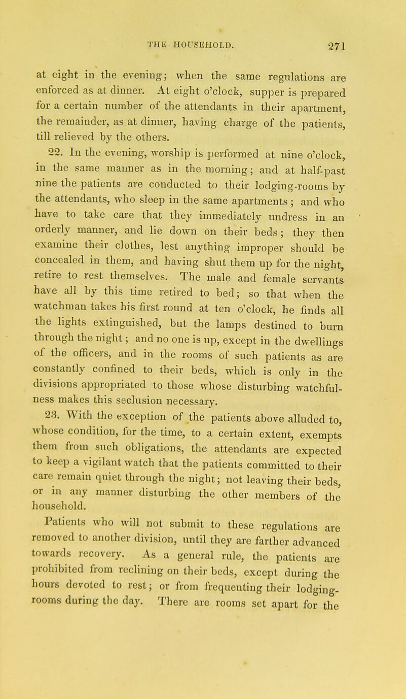 at eight in the evening; when the same regulations are enforced as at dinner. At eight o'clock, supper is prepared for a certain number of the attendants in their apartment, the remainder, as at dinner, having charge of the patients, till relieved by the others. 22. In the evening, worship is performed at nine o'clock, in the same manner as in the morning; and at half-past nine the patients are conducted to their lodging-rooms by the attendants, who sleep in the same apartments; and who have to take care that they immediately undress in an orderly manner, and lie down on their beds; they then examine their clothes, lest anything improper should be concealed in them, and having shut them up for the night, retire to rest themselves. The male and female servants have all by this time retired to bed; so that when the watchman takes his first round at ten o'clock, he finds all the lights extinguished, but the lamps destined to burn through the night; and no one is up, except in the dwellings of the officers, and in the rooms of such patients as are constantly confined to their beds, which is only in the divisions appropriated to those whose disturbing watchful- ness makes this seclusion necessary. 23. With the exception of the patients above alluded to, whose condition, for the time, to a certain extent, exempts them from such obligations, the attendants are expected to keep a vigilant watch that the patients committed to their care remain quiet through the night; not leaving their beds, or in any manner disturbing the other members of the household. Patients who will not submit to these regulations are removed to another division, until they arc farther advanced towards recovery. As a general rule, the patients are prohibited from reclining on their beds, except during the hours devoted to rest; or from frequenting their lodging- rooms during the day. There are rooms set apart for the