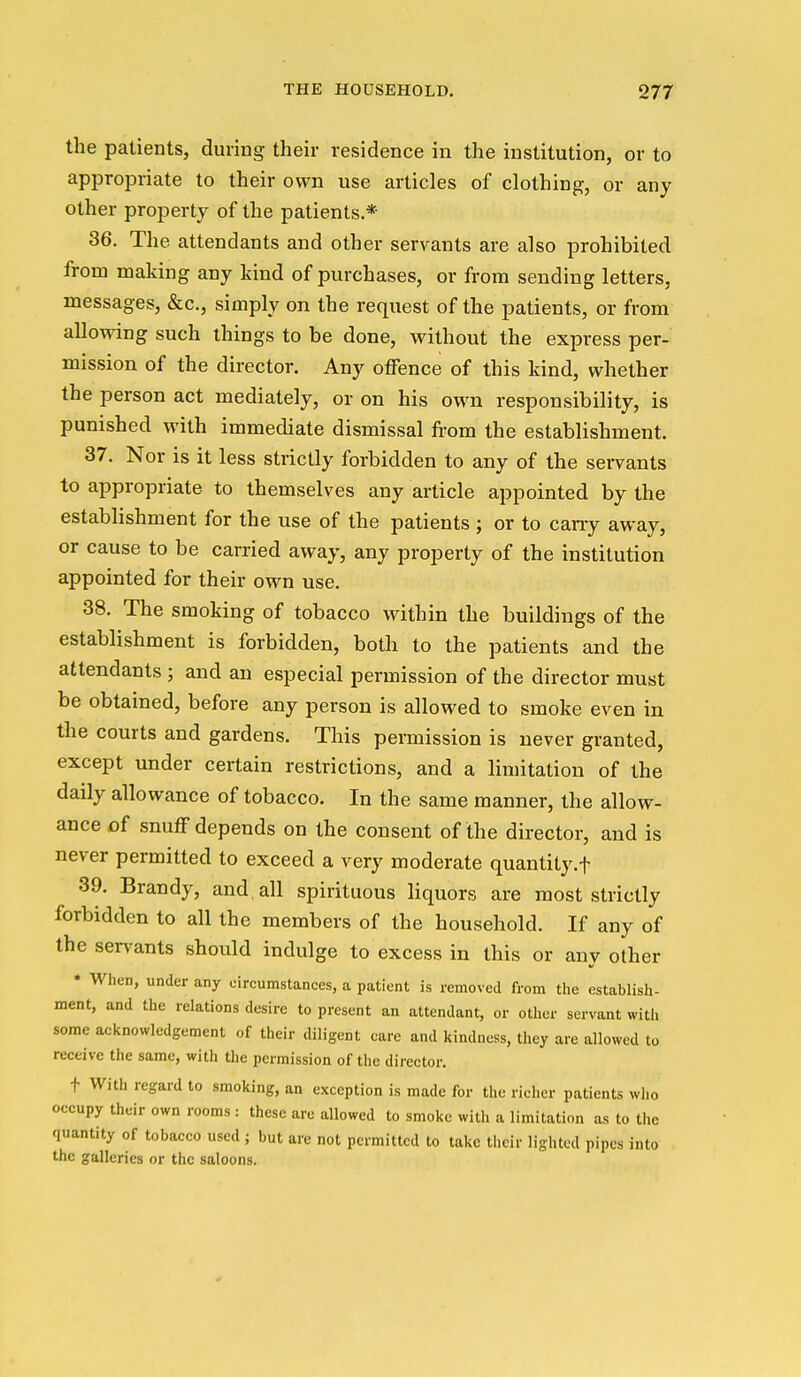 the patients, during their residence in the institution, or to appropriate to their own use articles of clothing, or any other property of the patients.* 36. The attendants and other servants are also prohibited from making any kind of purchases, or from sending letters, messages, &c., simply on the request of the patients, or from allowing such things to be done, without the express per- mission of the director. Any offence of this kind, whether the person act mediately, or on his own responsibility, is punished with immediate dismissal from the establishment. 37. Nor is it less strictly forbidden to any of the servants to appropriate to themselves any article appointed by the establishment for the use of the patients ; or to cany away, or cause to be carried away, any property of the institution appointed for their own use. 38. The smoking of tobacco within the buildings of the establishment is forbidden, both to the patients and the attendants ; and an especial permission of the director must be obtained, before any person is allowed to smoke even in the courts and gardens. This permission is never granted, except under certain restrictions, and a limitation of the daily allowance of tobacco. In the same manner, the allow- ance of snuff depends on the consent of the director, and is never permitted to exceed a very moderate quantity.f 39. Brandy, and all spirituous liquors are most strictly forbidden to all the members of the household. If any of the servants should indulge to excess in this or any other * When, under any cireumstances, a patient is removed from the establish- ment, and the relations desire to present an attendant, or other servant with some acknowledgement of their diligent care and kindness, they are allowed to receive the same, with the permission of the director. t With regard to smoking, an exception is made for the richer patients who occupy their own rooms: these are allowed to smoke with a limitation as to the quantity of tobacco used ; but are not permitted to take their lighted pipes into the galleries or the saloons.