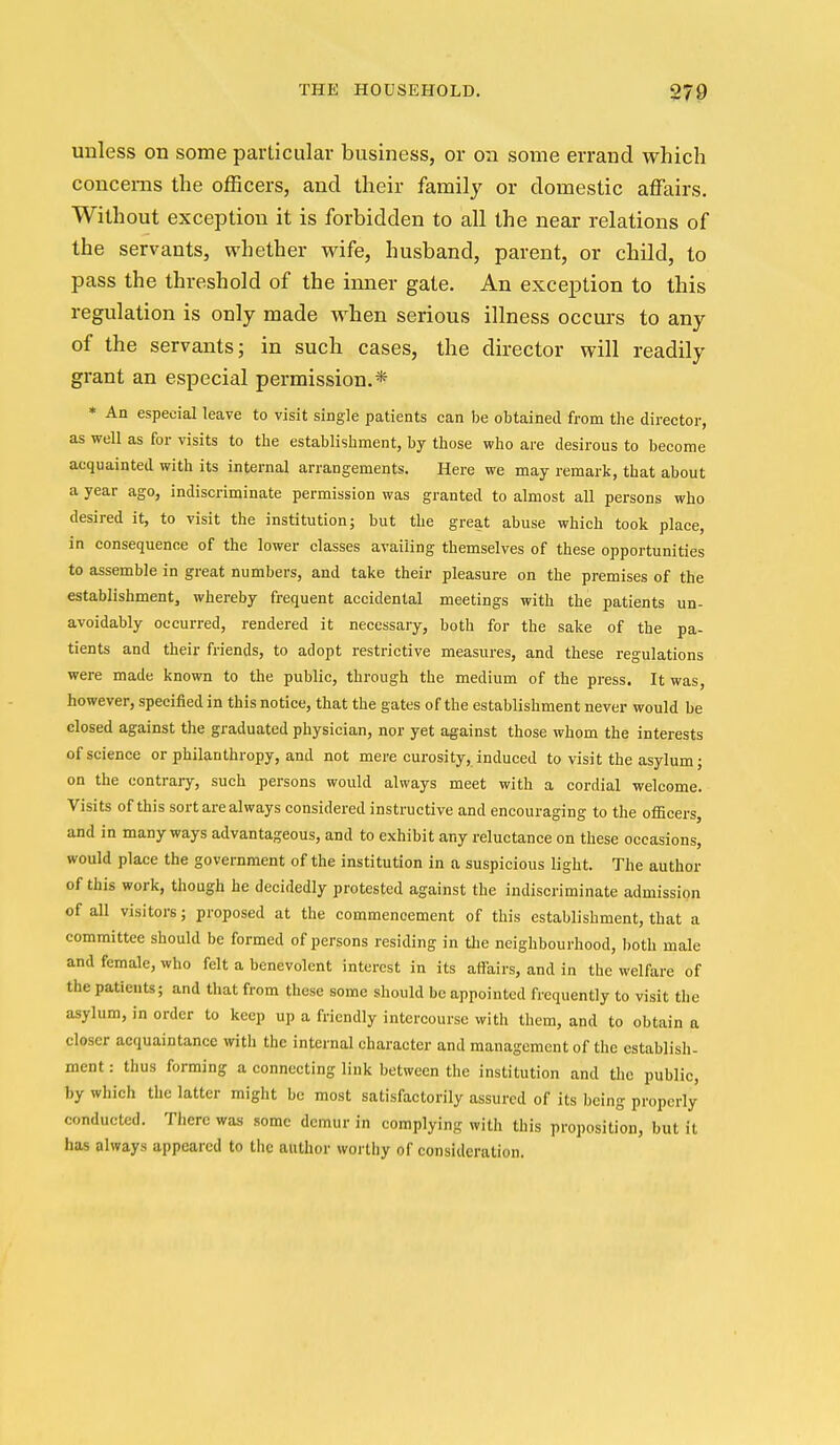 unless on some particular business, or on some errand which concerns the officers, and their family or domestic affairs. Without exception it is forbidden to all the near relations of the servants, whether wife, husband, parent, or child, to pass the threshold of the inner gate. An exception to this regulation is only made when serious illness occurs to any of the servants; in such cases, the director will readily grant an especial permission.* * An especial leave to visit single patients can be obtained from the director, as well as for visits to the establishment, by those who are desirous to become acquainted with its internal arrangements. Here we may remark, that about a year ago, indiscriminate permission was granted to almost all persons who desired it, to visit the institution; but the great abuse which took place, in consequence of the lower classes availing themselves of these opportunities to assemble in great numbers, and take their pleasure on the premises of the establishment, whereby frequent accidental meetings with the patients un- avoidably occurred, rendered it necessary, both for the sake of the pa- tients and their friends, to adopt restrictive measures, and these regulations were made known to the public, through the medium of the press. It was, however, specified in this notice, that the gates of the establishment never would be closed against the graduated physician, nor yet against those whom the interests of science or philanthropy, and not mere curosity, induced to visit the asylum j on the contrary, such persons would always meet with a cordial welcome. Visits of this sort are always considered instructive and encouraging to the officers, and in many ways advantageous, and to exhibit any reluctance on these occasions, would place the government of the institution in a suspicious light. The author of this work, though he decidedly protested against the indiscriminate admission of all visitors; proposed at the commencement of this establishment, that a committee should be formed of persons residing in tlie neighbourhood, both male and female, who felt a benevolent interest in its aflairs, and in the welfare of the patients; and that from these some should be appointed frequently to visit the asylum, in order to keep up a friendly intercourse with them, and to obtain a closer acquaintance with the internal character and management of the establish- ment : thus forming a connecting link between the institution and the public, by which the latter might be most satisfactorily assured of its being properly conducted. There was some demur in complying with this proposition, but it has always appeared to the author worthy of consideration.