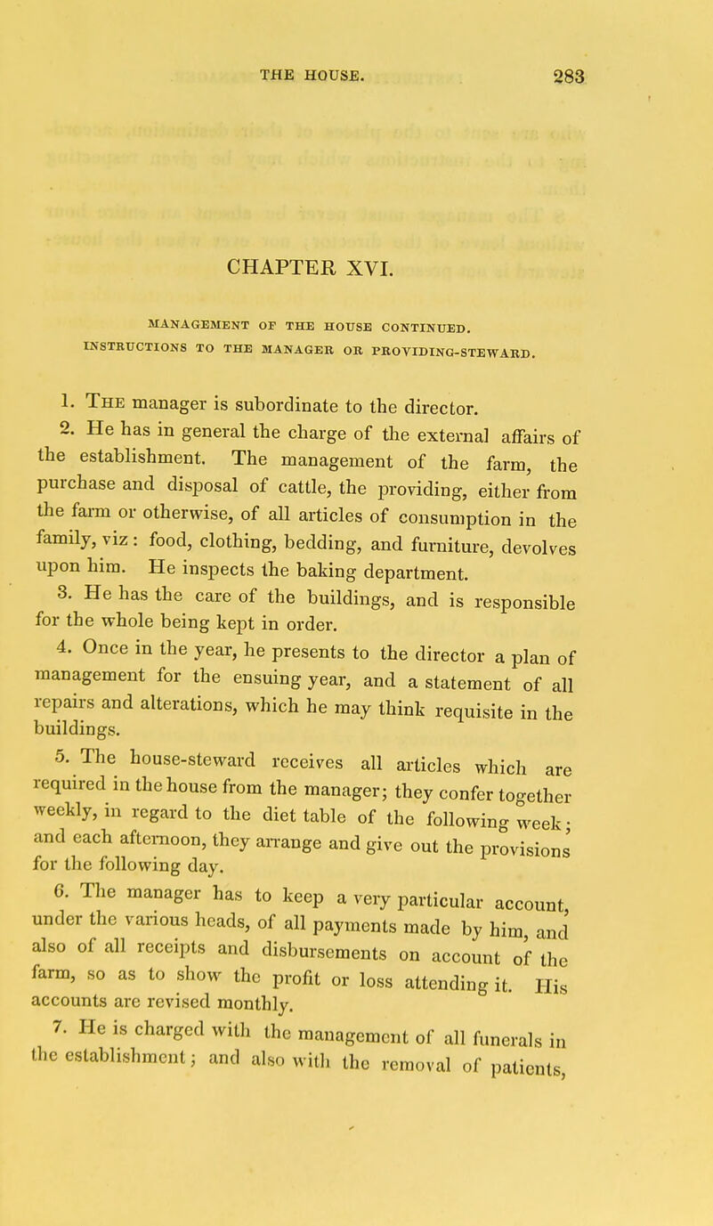 CHAPTER XVI. MANAGEMENT OF THE HOUSE CONTINUED. INSTRUCTIONS TO THE MANAGER OB PBOVIDING-STEWARD. 1. The manager is subordinate to the director. 2. He has in general the charge of tlie external affairs of the establishment. The management of the farm, the purchase and disposal of cattle, the providing, either from the fai-m or otherwise, of all articles of consumption in the famny, viz: food, clothing, bedding, and furniture, devolves upon him. He inspects the baking department. 3. He has the care of the buildings, and is responsible for the whole being kept in order. 4. Once in the year, he presents to the director a plan of management for the ensuing year, and a statement of all repairs and alterations, which he may think requisite in the buildings. 5. The house-steward receives all articles which are required in the house from the manager; they confer together weekly, in regard to the diet table of the following week • and each afternoon, they aii-ange and give out the provisions for the following day. 6. The manager has to keep a very particular account under the vanous heads, of all payments made by him and also of all receipts and disbursements on account of the farm, so as to show the profit or loss attending it. His accounts are revised monthly. 7. He is charged with the management of all funerals in the establishment; and also witli the removal of patients,