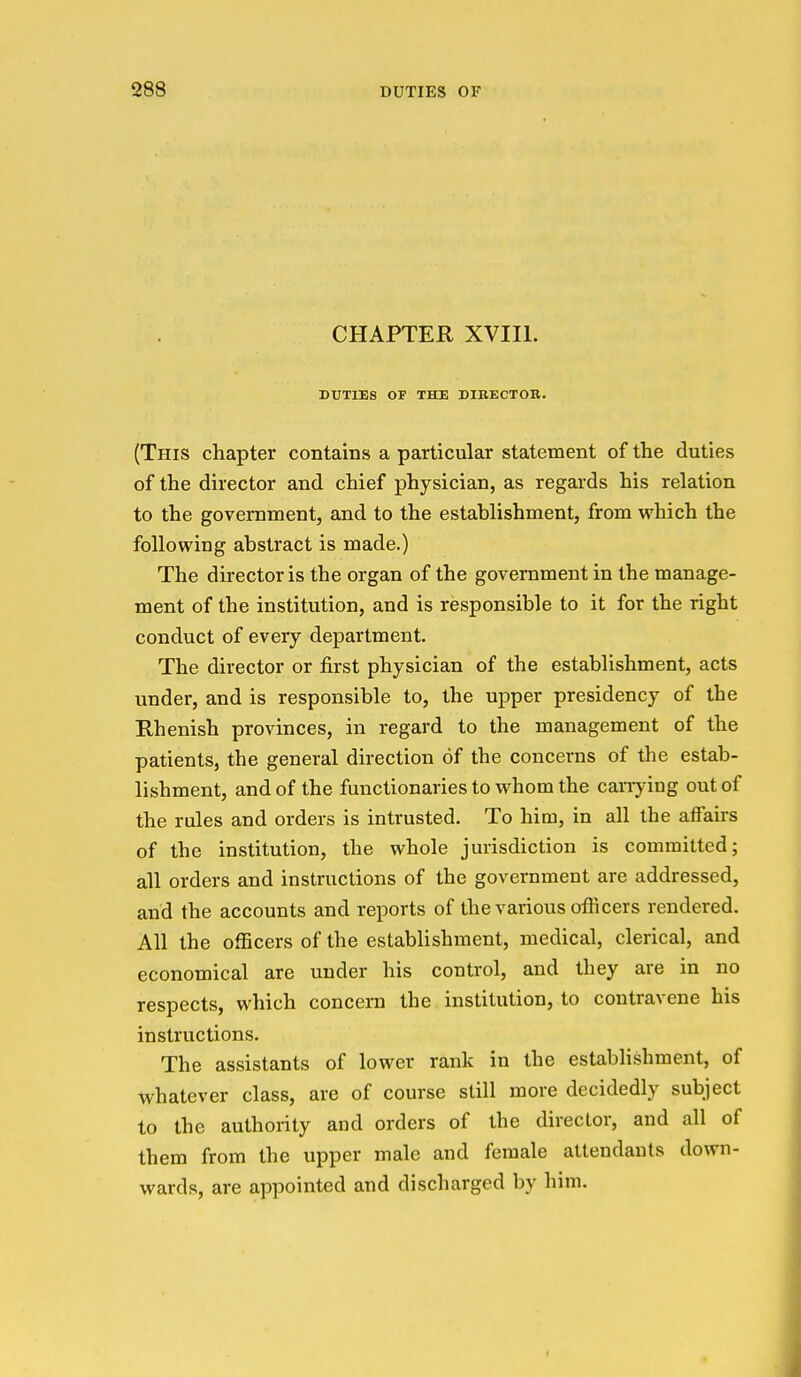 CHAPTER XVIIl. DUTIES OF THE DIRECTOR. (This chapter contains a particular statement of the duties of the director and chief physician, as regards his relation to the government, and to the establishment, from which the following abstract is made.) The director is the organ of the government in the manage- ment of the institution, and is responsible to it for the right conduct of every department. The director or first physician of the establishment, acts under, and is responsible to, the upper presidency of the Rhenish provinces, in regard to the management of the patients, the general direction of the concerns of the estab- lishment, and of the functionaries to whom the carrying out of the rules and orders is intrusted. To him, in all the affairs of the institution, the whole jurisdiction is committed; all orders and instructions of the government are addressed, and the accounts and reports of the various officers rendered. All the officers of the establishment, medical, clerical, and economical are under his control, and they are in no respects, which concern the institution, to contravene his instructions. The assistants of lower rank in the establishment, of whatever class, are of course still more decidedly subject to the authority and orders of the director, and all of them from the upper male and female attendants down- wards, are appointed and discharged by him. I