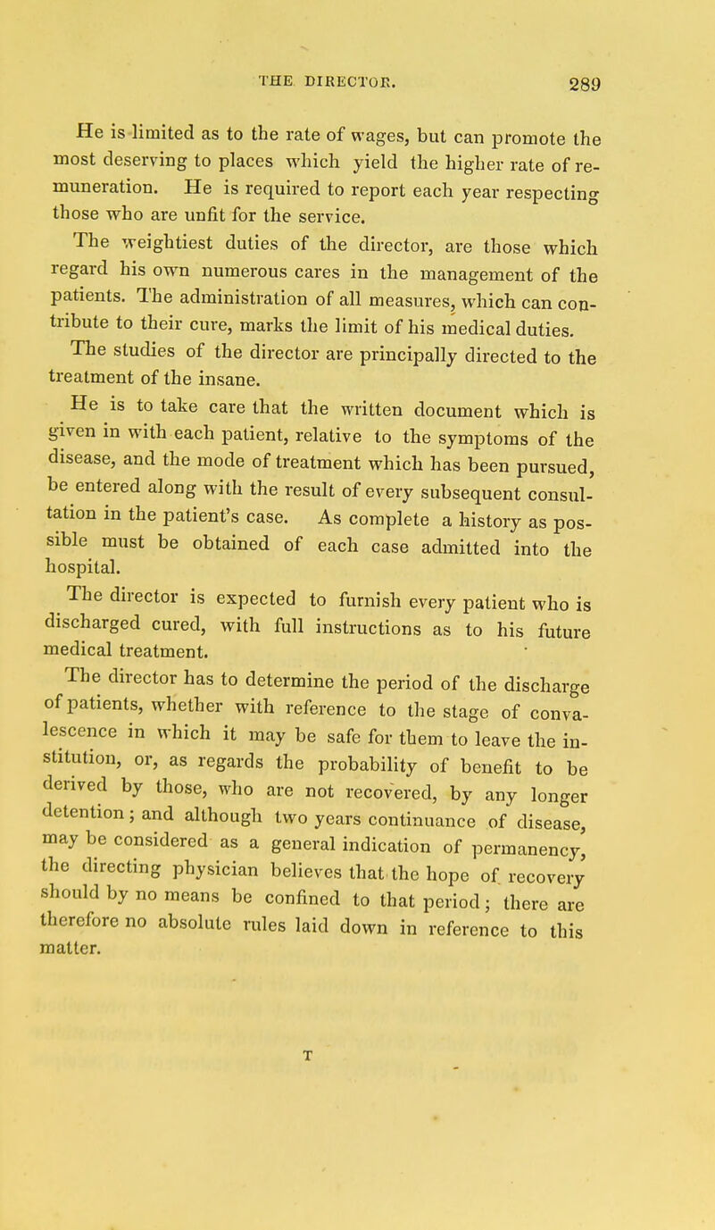 He is limited as to the rate of wages, but can promote the most deserving to places which yield the higher rate of re- muneration. He is required to report each year respecting those who are unfit for the service. The weightiest duties of the director, are those which regard his own numerous cares in the management of the patients. The administration of all measures, which can con- tribute to their cure, marks the limit of his medical duties. The studies of the director are principally directed to the treatment of the insane. He is to take care that the written document which is given in with each patient, relative to the symptoms of the disease, and the mode of treatment which has been pursued, be entered along with the result of every subsequent consul- tation in the patient's case. As complete a history as pos- sible must be obtained of each case admitted into the hospital. The director is expected to furnish every patient who is discharged cured, with full instructions as to his future medical treatment. The director has to determine the period of the discharge of patients, whether with reference to the stage of conva- lescence in which it may be safe for them to leave the in- stitution, or, as regards the probability of benefit to be derived by those, who are not recovered, by any longer detention; and although two years continuance of disease, may be considered as a general indication of permanency, the directing physician believes that the hope of recovery should by no means be confined to that period; there are therefore no absolute rules laid down in reference to this matter. T