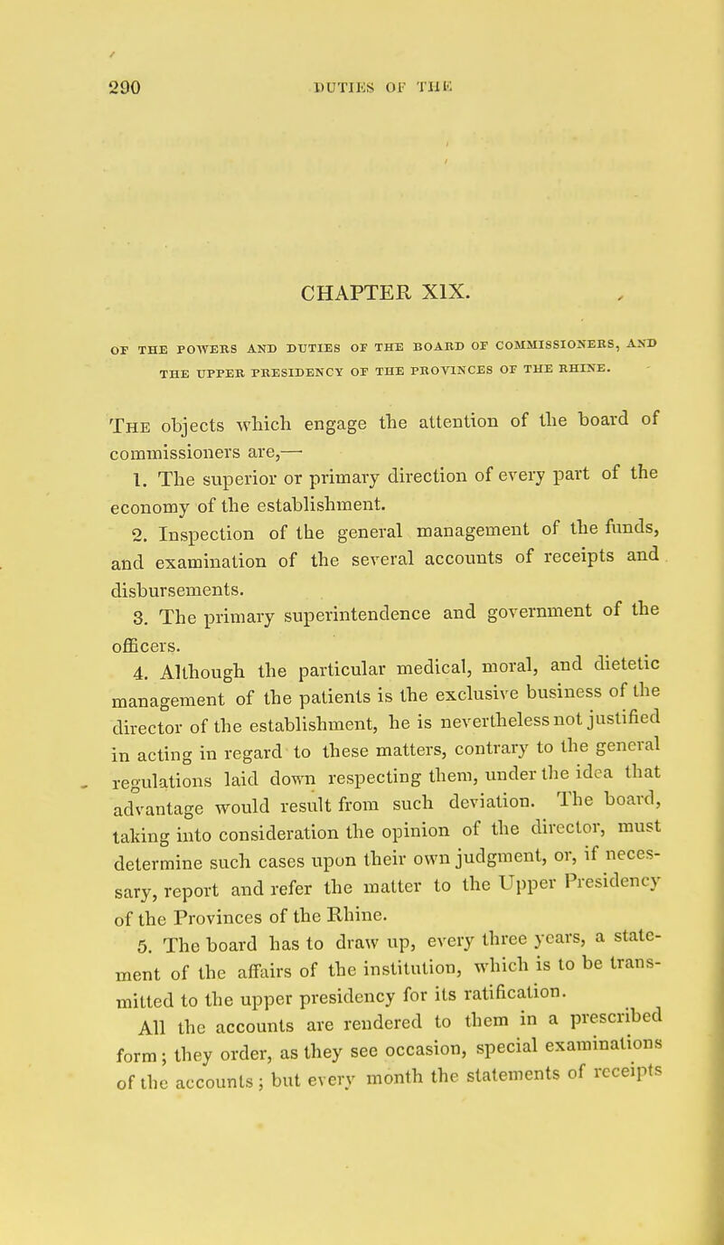 CHAPTER XIX. OF THE PO-\VEBS AND DUTIES OF THE BOARD OF COMMISSIONEKS, AXD THE UPPER PRESIDENCY OF THE PROVINCES OF THE RHINE. The objects which engage the attention of the board of commissioners are,— 1. The superior or primary direction of every part of the economy of the establishment. 2. Inspection of the general management of the funds, and examination of the several accounts of receipts and disbursements. 3. The primary superintendence and government of the oflBcers. 4. Although the particular medical, moral, and dietetic management of the patients is the exclusive business of the director of the establishment, he is nevertheless not justified in acting in regard to these matters, contrary to the general regulations laid down respecting them, under the idea that advantage would result from such deviation. The board, taking into consideration the opinion of the director, must determine such cases upon their own judgment, or, if neces- sary, report and refer the matter to the Upper Presidency of the Provinces of the Rhine. 5. The board has to draw up, every three years, a state- ment of the affairs of the institution, which is to be trans- mitted to the upper presidency for its ratification. All the accounts are rendered to them in a prescribed form; they order, as they see occasion, special examinations of the accounts ; but every month the statements of receipts