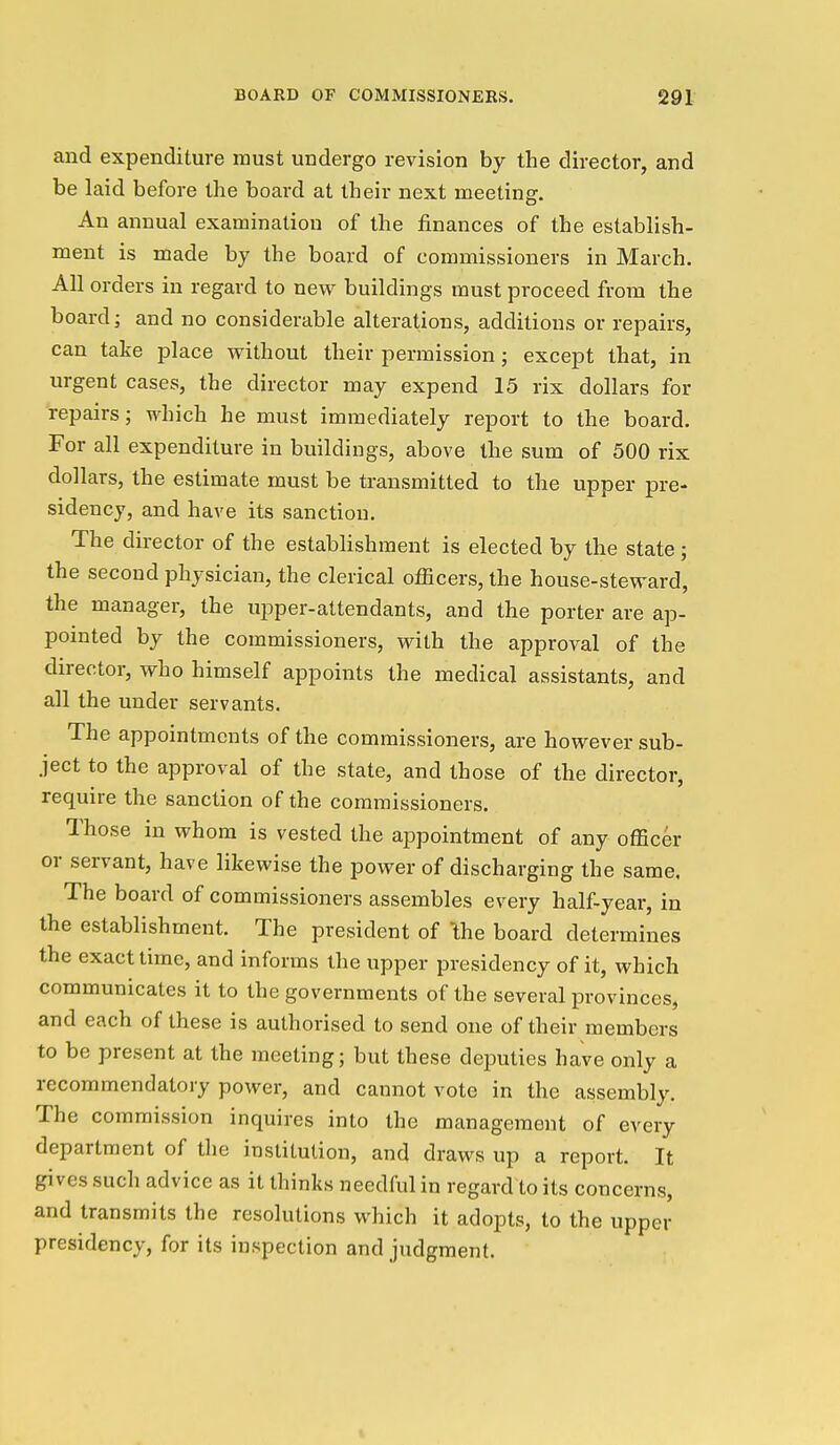 and expenditure must undergo revision by the director, and be laid before the board at their next meeting. An annual examination of the finances of the establish- ment is made by the board of commissioners in March. All orders in regard to new buildings must proceed from the board; and no considerable alterations, additions or repairs, can take place without their permission; except that, in urgent cases, the director may expend 15 rix dollars for repairs; which he must immediately report to the board. For all expenditure in buildings, above the sum of 500 rix dollars, the estimate must be transmitted to the upper pre- sidency, and have its sanction. The director of the establishment is elected by the state; the second physician, the clerical officers, the house-steward, the manager, the upper-attendants, and the porter are ap- pointed by the commissioners, with the approval of the director, who himself appoints the medical assistants, and all the under servants. The appointments of the commissioners, are however sub- ject to the approval of the state, and those of the director, require the sanction of the commissioners. Those in whom is vested the appointment of any officer or servant, have likewise the power of discharging the same, The board of commissioners assembles every half-year, in the establishment. The president of \he board determines the exact time, and informs the upper presidency of it, which communicates it to the governments of the several provinces, and each of these is authorised to send one of their members to be present at the meeting; but these deputies have only a recommendatory power, and cannot vote in the assembly. The commission inquires into the management of every department of the institution, and draws up a report. It gives such advice as it thinks needful in regard to its concerns, and transmits the resolutions which it adopts, to the upper presidency, for its inspection and judgment.