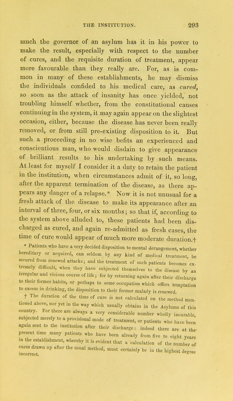 much the governor of an asylum has it in his power to make the result, especially with respect to the number of cures, and the requisite duration of treatment, appear more favourable than they really are. For, as is com- mon in many of these establishments, he may dismiss the individuals confided to his medical care, as cured, so soon as the attack of insanity has once yielded, not troubling himself whether, from the constitutional causes continuing in the system, it may again appear on the slightest occasion, either, because the disease has never been really removed, or from still pre-existing disposition to it. But such a proceeding in no wise befits an experienced and conscientious man, who would disdain to give appearance of brilliant results to his undertaking by such means. At least for myself I consider it a duty to retain the patient in the institution, when circumstances admit of it, so long, after the apparent termination of the disease, as there ap- pears any danger of a relapse.* Now it is not unusual for a fresh attack of the disease to make its appearance after an interval of three, four, or six months; so that if, according to the system above alluded to, these patients had been dis- charged as cured, and again readmitted as fresh cases, the time of cure would appear of much more moderate duralion.f * Patients who have a very decided disposition to mental derangement, whether hereditary or acquired, can seldom by any kind of medical treatment be secured from renewed attacks; and the treatment of such patients becomes ex tremely difficult, when they have subjected themselves to the disease by an irregular and vicious course of life; for by returning again after their discharge to the.r former habits, or perhaps to some occupation which offers temptation to excess in drinking, the disposition to their former malady is renewed t The duration of the time of cure is not calculated on the method men tioned above, nor yet in the way which usually obtains in the Asylums of this country. For there are always a very considerable number wholly incurable, subjected merely to a provisional mode of treatment, or patients who have been agamsent to the institution after their discharge: indeed there are at the- present time many patients who have been already from five to eight years m the establishment, whereby it is evident that a calculation of the number of cures drawn up after the usual method, must certainly be in the highest degree incorrect. °