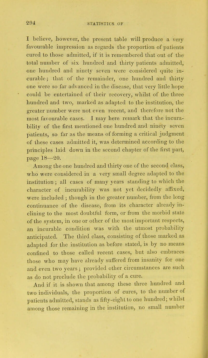 I believe, however, the present table will produce a very favourable impression as regards the proportion of patients cured to those admitted, if it is remembered that out of the total number of six hundred and thirty patients admitted, one hundred and ninet}' seven were considered quite in- curable; that of the remainder, one hundred and thirty one were so far advanced in the disease, that very little hope covild be entertained of their recovery, whilst of the three hundred and two, marked as adapted to the institution, the greater number were not even recent, and therefore not the most favourable cases. I may here remark that the incura- bility of the first mentioned one hundred and ninety seven patients, so far as the means of forming a critical judgment of these cases admitted it, was determined according to the principles laid down in the second chapter of the first part, page 18—20. Among the one hundred and thirty one of the second class, who were considered in a very small degree adapted to the institution ; all cases of many years standing to which the character of incurability was not yet decidedly affixed, were included ; though in the greater number, from the long continuance of the disease, from its character already in- clining to the most doubtful form, or from the morbid state of the system, in one or other of the most important respects, an incurable condition was with the utmost probability anticipated. The third class, consisting of those marked as adapted for the institution as before stated, is by no means confined to those called recent cases, but also embraces those who may have already suffered from insanity for one and even two years; provided other circumstances are such as do not preclude the probability of a cure. And if it is shown that among these three hundred and two individuals, the proportion of cures, to the number of patients admitted, stands as fifty-eight to one hundred; whilst among those remaining in the institution, no small number