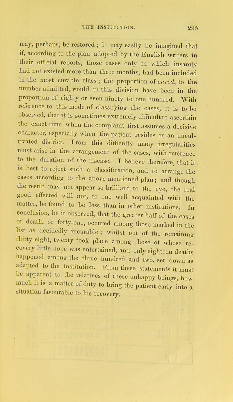 may, perhaps, be restored; it may easily be imagined that if, according to the plan adopted by the English writers in their official reports, those cases only in which insanity had not existed more than three months, had been included in the most curable class; the proportion of cured, to the number admitted, would in this division have been in the proportion of eighty or even ninety to one hundred. With reference to this mode of classifying the cases, it is to be observed, that it is sometimes extremely difficult to ascertain the exact time when the complaint first assumes a decisive character, especially when the patient resides in an uncul- tivated district. From this difficulty many irregularities must arise in the arrangement of the cases, with reference to the duration of the disease. I believe therefore, that it is best to reject such a classification, and to arrange the cases according to the above mentioned plan ^ and though Hie result may not appear so brilliant to the eye, the real good efiected will not, to one well acquainted with the matter, be found to be less than in other institutions. In conclusion, be it observed, that the greater half of the cases of death, or forty-one, occured among those marked in the list as decidedly incurable ; whilst out of the remaining thirty-eight, twenty took place among those of whose re- covery little hope was entertained, and only eighteen deaths happened among the three hundred and two, set doM^n as adapted to the institution. From these statements it must be apparent to the relatives of these unhappy beings, how much It IS a matter of duty to bring the patient early into , situation favourable to his recovery. a