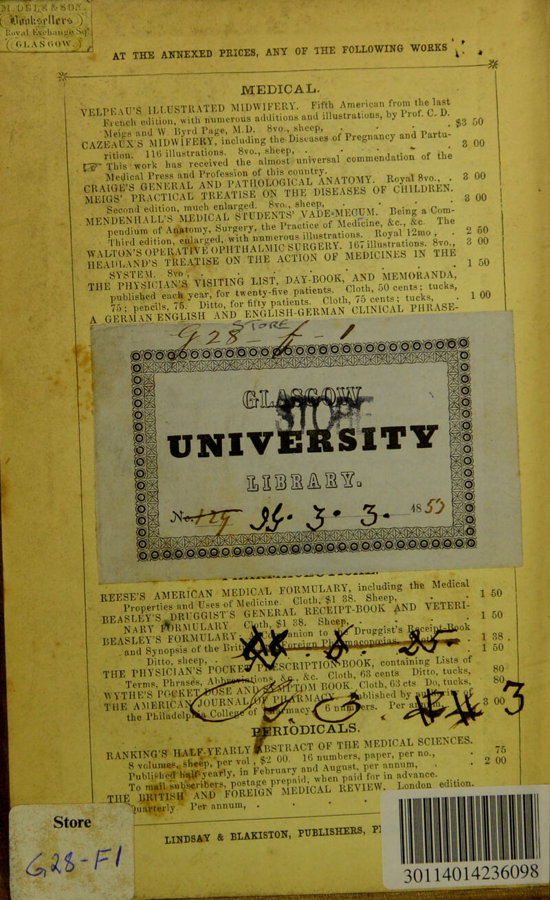 Kiiv.il l'A<-lwiiij;n i I. A SCOW J) ^ AT THE ANNEXED PKICES, ANY OF THE FOLLOWING WORKS MEDICAL. VT.nP|.' \U'S ILl USTllATED MIDWIFERY. Fifth Amenci.n from the last ' ''''J!.;nch eiittn, with numerous additions and iUustrat.ous, by I'rot. C. D. .^Si^'Z^l^^^^^^ o/Pregnancy and Partu- r-kS'universal commendation of the ^ ^ledical Press and Profession^ Royal 8vo., . aS^'USfL M^^oWdSs of JllLDUEN. Second edilioii, s^'^'Sj^/jJi'v adE-MEOUM.' Being . Com- SL^TrVSOTmAlSW- MBDIONES ,N THE SYSTEM. 8vo - • • , Y-BOOK,'A?{D MEMORANDA, THE PHYSICIAN'S VISITING LIST, ^^^J f^A'^^'^i^^h 50 cents; tucks, 3 00 3 00 3 00 2 60 3 00 1 50 1 00 MESFS AMERICAS XMrtlvl rv/ii.^ BEASLEY'S FORMULARY and Synopsis of the Bv Ditto, sheep, . ' THE PHYSICIAN'S P0C1<E Terms, Phrases, Al^ WYTHE'S POt'lvET^ THE AMER1CAI/J<^UBN. the Philadclp fiiiion to ''Drufrgist'! yon AN SCRIPTIO^BOOK, containing Lists of &c. Cloth, 03 cents Ditto, tucks, j^^^^-nni BOOK. Cloth, G3cts Do^tucks. ^ g5??.,:.cy.^^nT^rs. Per a^ 50 50 38 . 50 80 80, BiBRIODICALS ,,#noTi! \PT OP THE MEDICAL SCIENCES. RANKING'S HALF-YEARLYfBSlRACT OF 1I1J;> ^> 1 vnl - Store 1 e-) 00 10 numbers, paper, per no., ^-iuarterly Per annum, . 75 00 LINDSAY & BLAKISTON, PUBLISHERS, PI 30114014236098