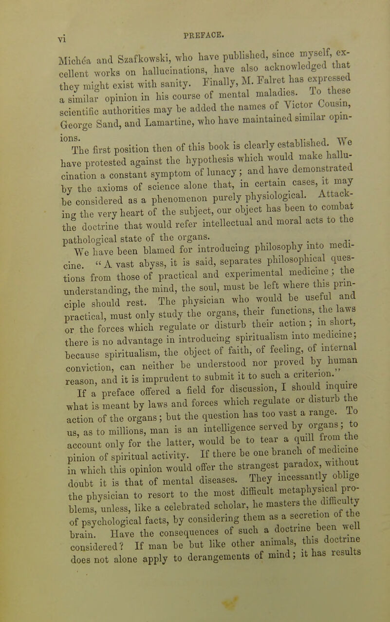 Mich6i and Szafkowski, ^^'ho have published, since ^J'^'^^^ l'^ cellent >vorks on hallucinations, have also acknowledged tha ^h; might exist with sanity. Finally, M. Falret has expressed a similar opinion in his course of mental -^^f^^J^.^^J^ scientific authorities may he added the names of Victor Cousm, George Sand, and Lamartine, who have mamtamcd similar opm- '° The first position then of this hook is clearly established We bave protested against the hypothesis which would make hallu- cination a constant symptom of lunacy; and have demonstrated by the axioms of science alone that, in certain cases, it may be considered as a phenomenon purely physiological. Attack- ing the very heart of the subject, our object has been to combat the doctrine that would refer intellectual and moral acts to the pathological state of the organs. We have been blamed for introducing philosophy into medi- cine  A vast abyss, it is said, separates philosophical ques- tions from those of practical and experimental medicine ; the understanding, the mind, the soul, must be left where this prin- ciple should rest. The physician who would be useful and practical, must only study the organs, their _ functions, the laws or the forces which regulate or disturb their action ; m short, there is no advantage in introducing spiritualism into medicine; because spiritualism, the object of faith, of feeling of internal conviction, can neither be understood nor proved by human reason, and it is imprudent to submit it to such a criterion. If a preface offered a field for discussion, I should mqune what is meant by laws and forces which regulate or disturb the action of the organs; but the question has too vast a range, io us, as to millions, man is an intelligence served *° ac ount only for the latter, would be to tear a quill from h pinion of spiritual activity. If there be one branch of me hc n in which this opinion would offer the strangest paradox without doubt it is that of mental diseases. They incessantly oblige the physician to resort to the most diflacult ^^^^P^^^^^^^ Pf^^^ blems, unless, like a celebrated scholar, he masters the difficulty of psychological facts, by considering them as a secretion of the brain Have the consequences of such a doctrine been well considered? If man be but like other animals, this doctrme does not alone apply to derangements of mmd; it has results