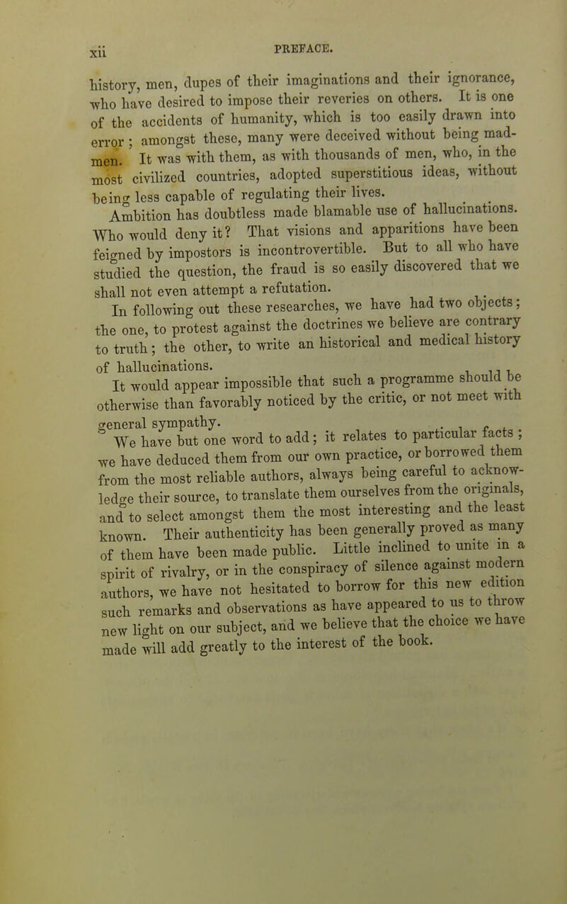 history, men, dupes of their imaginations and their ignorance, 'who have desired to impose their reveries on others. It is one of the accidents of humanity, which is too easily drawn into error ; amongst these, many were deceived without heing mad- men. ' It was with them, as with thousands of men, who, in the most civilized countries, adopted superstitious ideas, without beino- less capable of regulating their lives. Ambition has doubtless made blamable use of hallucinations. Who would deny it? That visions and apparitions have been feigned by impostors is incontrovertible. But to all who have studied the question, the fraud is so easily discovered that we shall not even attempt a refutation. In following out these researches, we have had two objects; the one, to protest against the doctrines we believe are contrary to truth; the other, to write an historical and medical history of hallucinations. It would appear impossible that such a programme should be otherwise than favorably noticed by the critic, or not meet with general sympathy. We have but one word to add; it relates to particular facts ; we have deduced them from our own practice, or borrowed them from the most reliable authors, always being careful to acknow- ledge their source, to translate them ourselves from the originals and to select amongst them the most interesting and the least known. Their authenticity has been generally proved as many of them have been made public. Little inclined to unite m a spirit of rivalry, or in the conspiracy of silence against modern authors, we have not hesitated to borrow for this new edition such remarks and observations as have appeared to us to throw new light on our subject, and we believe that the choice we have made will add greatly to the interest of the book.