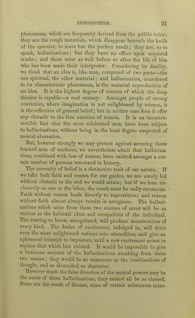 phenomena, which are frequently derived from the public voice; they are the rough materials, Avhich disappear beneath the knife of the operator, to leave but the perfect result; they are, so to speak, hallucinations ; but they have no effect upon acquired truths ; and these exist as well before as after the life of him ■who has been made their interpreter. Considering its duality, we think that an idea is, like man, composed of two parts—the one spiritual, the other material; and hallucination, considered in its characteristic phenomena, is the material reproduction of an idea. It is the highest degree of tension of which the deep thinker is capable-r-a real ecstasy. Amongst people of strong conviction, where imagination is not enlightened by science, it is the reflection of general belief; but in neither case does it offer any obstacle to the free exercise of reason. It is an incontro- vertible fact that the most celebrated men have been subject to hallucinations, without being in the least degree suspected of mental aberration. But, however strongly we may protest against accusing these learned men of madness, we nevertheless admit that hallucina- tions, combined with loss of reason, have existed amongst a cer- tain number of persons renowned in history. The necessity of belief is a distinctive trait of our nature. If we take both faith and reason for our guides, we are surely led without obstacle to the end we would attain; but if we lean ex- clusively on one or the other, the result must be sadly erroneous. Faith without reason leads directly to superstition; and reason without faith almost always results in arrogance. The halluci- nations which arise from these two sources of error will be as various as the habitual ideas and occupations of the individual. The craving to know, unregulated, will produce monstrosities of every kind. The desire of excitement, indulged in, will drive even the most enlightened nations into absurdities, and give an ephemeral triumph to impostors, until a new excitement arises to replace that which last existed. It would be impossible to give a luminous account of the hallucinations resulting from these two causes ; they would be as numerous as the combinations of thought, and as diversified as character. However much the false direction of the mental powers may be the cause of these hallucinations, they cannot all be so classed. Some are the result of disease, some of certain substances intro-
