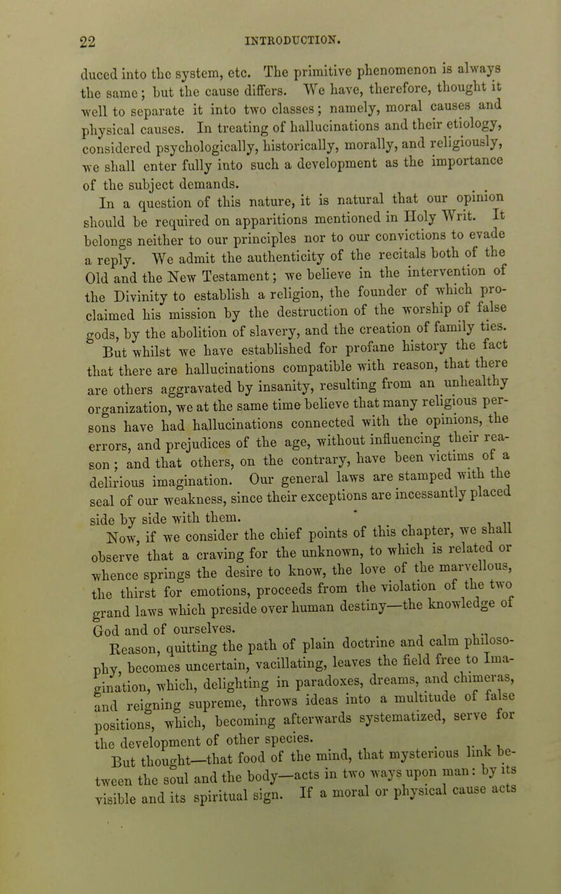 duced into tlic system, etc. The primitive phenomenon is always the same; but the cause differs. We have, therefore, thought it well to separate it into two classes; namely, moral causes and physical causes. In treating of hallucinations and their etiology, considered psychologically, historically, morally, and religiously, we shall enter fully into such a development as the importance of the subject demands. In a question of this nature, it is natural that our opinion should be required on apparitions mentioned in Holy Writ. It belongs neither to our principles nor to our convictions to evade a reply. We admit the authenticity of the recitals both of the Old and the New Testament; we believe in the intervention of the Divinity to establish a religion, the founder of which pro- claimed his mission by the destruction of the worship of false gods, by the abolition of slavery, and the creation of family ties. But whilst we have established for profane history the fact that there are hallucinations compatible with reason, that there are others aggravated by insanity, resulting from an unhealthy organization, we at the same time believe that many religious per- sons have had hallucinations connected with the opinions, the errors, and prejudices of the age, without influencing their rea- son ; and that others, on the contrary, have been victims of a delirious imagination. Our general laws are stamped with the seal of our weakness, since their exceptions are incessantly placed side by side with them. ' Now if we consider the chief points of this chapter, we shall observe' that a craving for the unknown, to which is related or whence springs the desire to know, the love of the mar^;^llous, the thirst for emotions, proceeds from the violation of the two grand laws which preside over human destiny—the knowledge ot God and of ourselves. Reason, quitting the path of plain doctrine and calm philoso- phy becomes uncertain, vacillating, leaves the field free to Ima- gination, which, delighting in paradoxes, dreams, and chimeras, and reigning supreme, throws ideas into a multitude of false positions, which, becoming afterwards systematized, serve tor the development of other species. _ But thought-that food of the mind, that mysterious link be- tween the soul and the body-acts in two ways upon man: by its visible and its spiritual sign. If a moral or physical cause acts