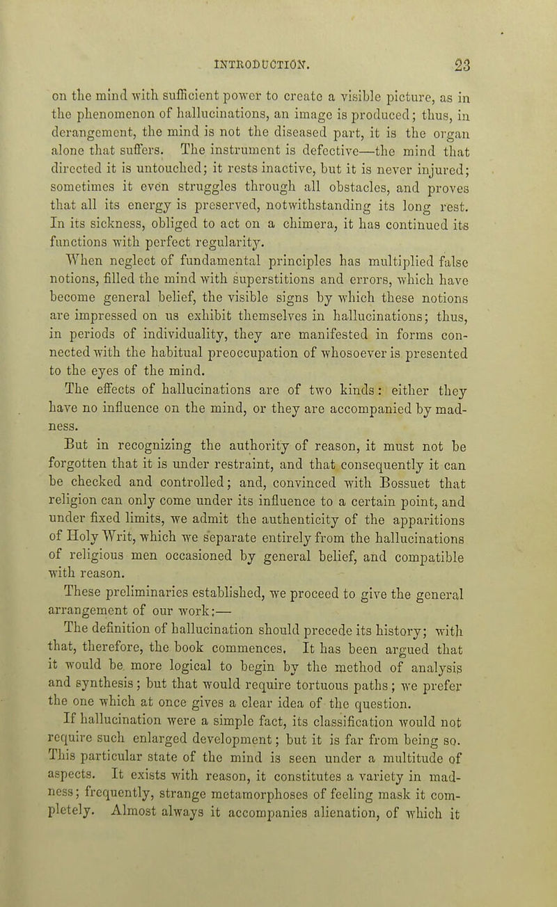 on the mincl with sufficient power to create a visible picture, as in the phenomenon of hallucinations, an image is produced; thus, in derangement, the mind is not the diseased part, it is the organ alone that suffers. The instrument is defective—the mind that directed it is untouched; it rests inactive, but it is never injured; sometimes it even struggles through all obstacles, and proves that all its energy is preserved, notwithstanding its long rest. In its sickness, obliged to act on a chimera, it has continued its functions with perfect regularity. When neglect of fundamental principles has multiplied false notions, filled the mind with superstitions and errors, which have become general belief, the visible signs by which these notions are impressed on us exhibit themselves in hallucinations; thus, in periods of individuality, they are manifested in forms con- nected with the habitual preoccupation of whosoever is presented to the eyes of the mind. The effects of hallucinations are of two kinds: either they have no influence on the mind, or they are accompanied by mad- ness. But in recognizing the authority of reason, it must not be forgotten that it is under restraint, and that consequently it can be checked and controlled; and, convinced with Bossuet that religion can only come under its influence to a certain point, and under fixed limits, we admit the authenticity of the apparitions of Holy Writ, which we separate entirely from the hallucinations of religious men occasioned by general belief, and compatible with reason. These preliminaries established, we proceed to give the general arrangement of our work;— The definition of hallucination should precede its history; with that, therefore, the book commences, It has been argued that it would be. more logical to begin by the method of analysis and synthesis; but that would require tortuous paths; we prefer the one which at once gives a clear idea of the question. If hallucination were a simple fact, its classification would not require such enlarged development; but it is far from being so. This particular state of the mind is seen under a multitude of aspects. It exists with reason, it constitutes a variety in mad- ness ; frequently, strange metamorphoses of feeling mask it com- pletely. Almost always it accompanies alienation, of which it