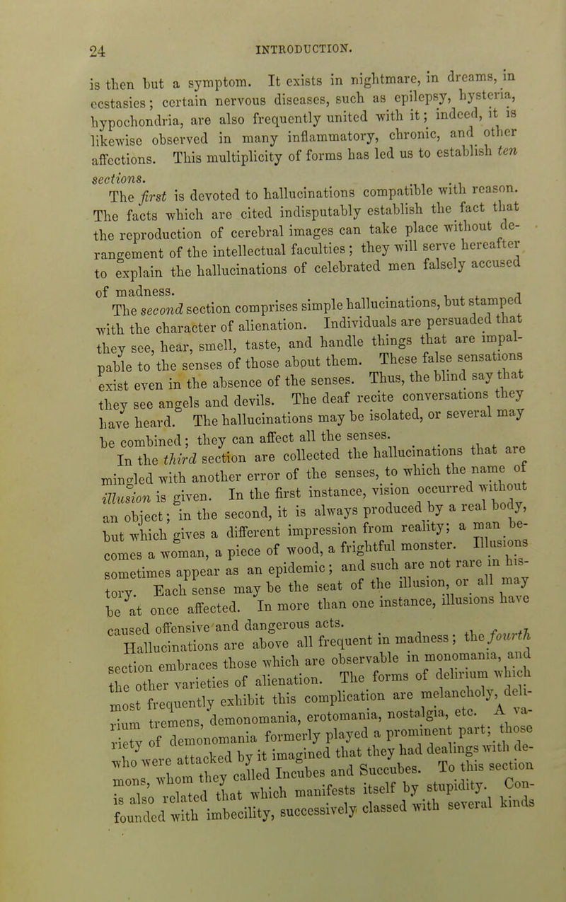 is then but a symptom. It exists in nightmare, in dreams, in ecstasies; certain nervous diseases, such as epilepsy, hysteria, hypochondria, are also frequently united wth it; indeed, it is likewise observed in many inflammatory, chronic, and other affections. This multiplicity of forms has led us to establish ten sections. The first is devoted to hallucinations compatible with reason. The facts which are cited indisputably establish the fact that the reproduction of cerebral images can take place without de- rangement of the intellectual faculties; they will serve hereafter to explain the hallucinations of celebrated men falsely accused of madness. . . , , . j The second section comprises simple hallucinations, but stamped with the character of alienation. Individuals are persuaded that they see, hear, smell, taste, and handle things that are impal- pable to the senses of those abput them. These false sensations exist even in the absence of the senses. Thus, the blind say that they see angels and devils. The deaf recite conversations they have heard The hallucinations may be isolated, or several may be combined; they can affect all the senses In the third section are collected the hallucina ions that are mingled with another error of the senses,_to which t^e name of illusion is given. In the first instance, vision occurred without an object; in the second, it is always produced by a real body, but which gives a different impression from reality; a man be- colls a woman, a piece of wood, a frightful monster. Illusions sometimes appear as an epidemic; and such are not rare m his- tory. Each sense may be the seat of the illusion or all may be at once affected. In more than one instance, illusions have caused offensive and dangerous acts. Hallucinations are above all frequent in madness; the>.rf7 section embraces those which are observable in monomania, and the other varieties of alienation. The forms of delirium whi h most frequently exhibit this complication are melancholy deh- Tl tremens demonomania, erotomania, nostalgia, etc. A va- f demo'nomania formerly played a pron^nent part; those fLte attacked by it imagined that they had dealings with de- 1 om thev called Incubes and Succubes. To this section T' t ^d that which manifests itself by stupidity. Con-