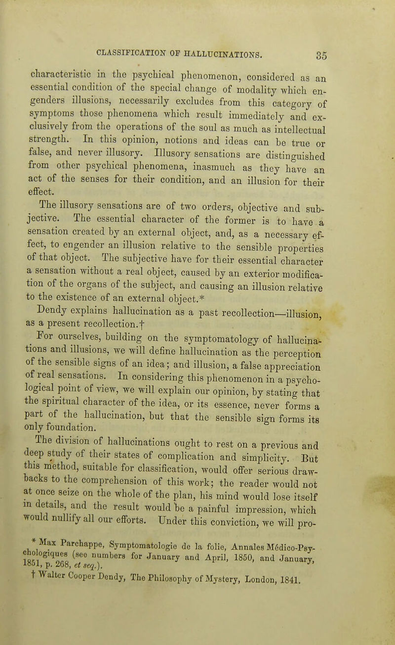 characteristic in the psychical phenomenon, considered as an essential condition of the special change of modality which en- genders illusions, necessarily excludes from this category of symptoms those phenomena which result immediately and ex- clusively from the operations of the soul as much as intellectual strength. In this opinion, notions and ideas can he true or false, and never illusory. Illusory sensations are distinguished from other psychical phenomena, inasmuch as they have an act of the senses for their condition, and an illusion for their effect. The illusory sensations are of two orders, objective and sub- jective. The essential character of the former is to have a sensation created by an external object, and, as a necessary ef- fect, to engender an illusion relative to the sensible properties of that object. The subjective have for their essential character a sensation without a real object, caused by an exterior modifica- tion of the organs of the subject, and causing an illusion relative to the existence of an external object.* Dendy explains hallucination as a past recollection—illusion, as a present recollection.f , ' ^ For ourselves, building on the symptomatology of hallucina- tions and illusions, we will define hallucination as the perception of the sensible signs of an idea; and illusion, a false appreciation of real sensations. In considering this phenomenon in a psycho- logical point of view, we will explain our opinion, by stating that the spiritual character of the idea, or its essence, never forms a part of the hallucination, but that the sensible sign forms its only foundation. The division of hallucinations ought to rest on a previous and deep study of their states of complication and simplicity. But this method, suitable for classification, would offer serious draw- backs to the comprehension of this work; the reader would not at once seize on the whole of the plan, his mind would lose itself m details, and the result would be a painful impression, which would nullify all our efforts. Under this conviction, we will pro- * Max Parchappe, Symptomatologie de la foUe, Annales MSdico-Psy- cho ogiques (seo numbers for January and April, 1850, and January, 1851, p. 268, et seq.). ^' t Walter Cooper Dendy, The Philosophy of Mystery, London, 1841.