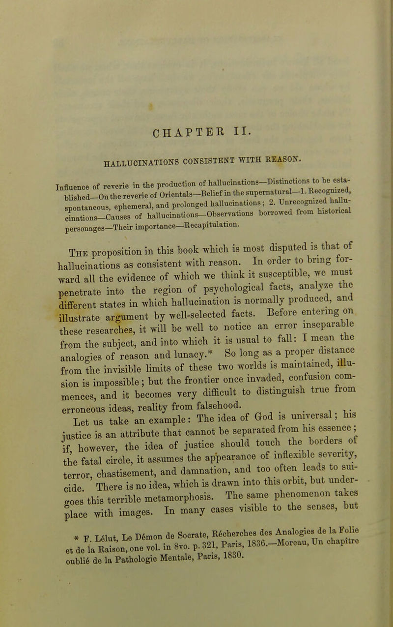 1 CHAPTER II. HALLUCINATIONS CONSISTENT WITH REASON. Influence of reverie in the production of hallucinations-Distinctions to be esta- bUred-Onthe reverie of Orientals-Belief in the superna^^^^^^ spontaneous, ephemeral, and prolonged hallucinations; 2. Unrecognized haUu- cLations-dauses of hallucinations-Observations borrowed from h.stoncal personages-Their importance—Recapitulation. The proposition in this book which is most disputed is that of hallucinations as consistent with reason. In order to bring for- ward all the evidence of which we think it susceptible, we must penetrate into the region of psychological facts, analyze the different states in which hallucination is normally produced, and illustrate argument by well-selected facts. Before entermg on these researches, it will be well to notice an error inseparable from the subject, and into which it is usual to fall: I mean the analogies of reason and lunacy.* So long as a proper distance from the invisible limits of these two worlds is mamtamed, illu- sion is impossible; but the frontier once invaded, confusion com- mences, and it becomes very difficult to distingmsh true from erroneous ideas, reality from falsehood. Let us take an example: The idea of God is universal; his iustice is an attribute that cannot be separated from his essence; if however, the idea of justice should touch the borders of the fatal circle, it assumes the appearance of inflexible seventy, terror, chastisement, and damnation, and too often leads to sui- cide There is no idea, which is drawn into this orbit, but under- goes this terrible metamorphosis. The same phenomenon takes place with images. In many cases visible to the senses, but * V L61ut Le D6mon de Socrate, RScherches des Analogies de la Folie et de'aEat i one vol. in 8vo. p. 321, Paris, 1836.-Moreau, Un chapitre oubli6 de la Pathologie Mentale, Pans, 183U.