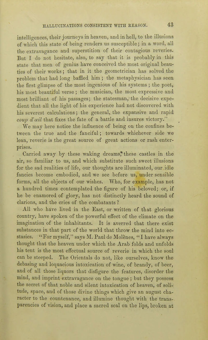 intelligences, their journeys in heaven, and in hell, to the illusions of which this state of being renders us susceptible; in a word, all the extravagance and superstition of their contagious reveries. But I do not hesitate, also, to say that it is probably in this state that men of genius have conceived the most original beau- ties of their works; that in it the geometrician has solved the problem that had long baffled him ; the metaphysician has seen the first glimpse of the most ingenious of his systems ; the poet, his most beautiful verse ; the musician, the most expressive and most brilliant of his passages; the statesman, the decisive expe- dient that all the light of his experience had not discovered with his severest calculations; the general,, the expansive and rapid coup d'ceil that fixes the fate of a battle and insures victory. We may here notice the influence of being on the confines be- tween the true and the fanciful; towards whichever side we lean, reverie is the great source of great actions or rash enter- prises. Carried away by these waking dreams,* these castles in the air, so familiar to us, and which substitute such sweet illusions for the sad realities of life, our thoughts are illuminated, our idle fancies become embodied, and we see before us, under sensible forms, all the objects of our wishes. Who, for example, has not a hundred times contemplated the figure of his beloved; or, if he be enamored of glory, has not distinctly heard the sound of clarions, and the cries of the combatants ? All who have lived in the East, or written of that glorious country, have spoken of the powerful efi'ect of the climate on the imagination of the inhabitants. It is averred that there exist substances in that part of the world that throw the mind into ec- stasies. For myself, says M. Paul de Molenes,  I have always thought that the heaven under which the Arab folds and unfolds his tent is the most efi'octual source of reverie in which the soul can be steeped. The Orientals do not, like ourselves, know the debasing and loquacious intoxication of wine, of brandy, of beer, and of all those liquors that disfigure the features, disorder the mind, and imprint extravagance on the tongue ; but they possess the secret of that noble and silent intoxication of heaven, of soli- tude, space, and of those divine things which give an august cha- racter to the countenance, and illumine thought with the trans- parencies of vision, and place a sacred seal on the lips, broken at