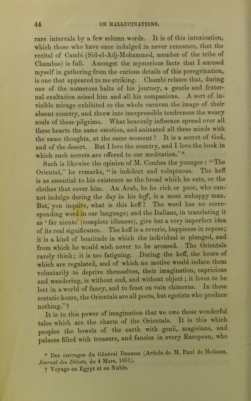 rare intervals by a few solemn words. It is of this intoxication, whicli those who have once indulged in never renounce, that the recital of Cambi (Sid-el-Adj-Mohammed, member of the tribe of Chambas) is full. Amongst the mysterious facts that I amused myself in gathering from the curious details of this peregrination, is one that appeared to me striking. Chambi relates that, during one of the numerous halts of his journey, a gentle and frater- nal exaltation seized him and all his companions. A sort of in- visible mirage exhibited to the whole caravan the image of their absent country, and threw into inexpressible tenderness the weary souls of these pilgrims. What heavenly influence spread over all these hearts the same emotion, and animated all these minds with the same thoughts, at the same moment ? It is a secret of God, and of the desert. But I love the country, and I love the book in which such secrets are offered to our meditation.* Such is likewise the opinion of M. Combes the younger :  The Oriental, he remarks, is indolent and voluptuous. The keff is as essential to his existence as the bread which he eats, or the clothes that cover him. An Arab, be he rich or poor, who can-' not indulge during the day in his keff, is a most unhappy man. But,' you inquire, what is this keff ? The word has no corre- sponding word in our language; and the Italians, in translating it as ' far niente' (complete idleness), give but a very imperfect idea of its real significance. The keff is a reverie, happiness in repose; it is a kind of beatitude in which the individual is plunged, and from which he would wish never to be aroused. The Orientals rarely think; it is too fatiguing. During the keff, the hours of which are regulated, and of which no motive would induce them voluntarily to deprive themselves, their imagination, capricious and wandering, is without end, and without object; it loves to be lost in a world of fancy, and to feast on vain chimeras. In these ecstatic hours, the Orientals are all poets, but egotists who produce nothing.! It is to this power of imagination that we owe those wonderful tales which are the charm of the Orientals. It is this which peoples the bowels of the earth with genii, magicians, and palaces filled with treasure, and fancies in every European, who * Des ouvrages du G6n6ral Daumas (Article de M. Paul de Molfenes, Journal des Dtbats, du 4 Mars, 1851). t Voyage eu Egypt et en Nubie.