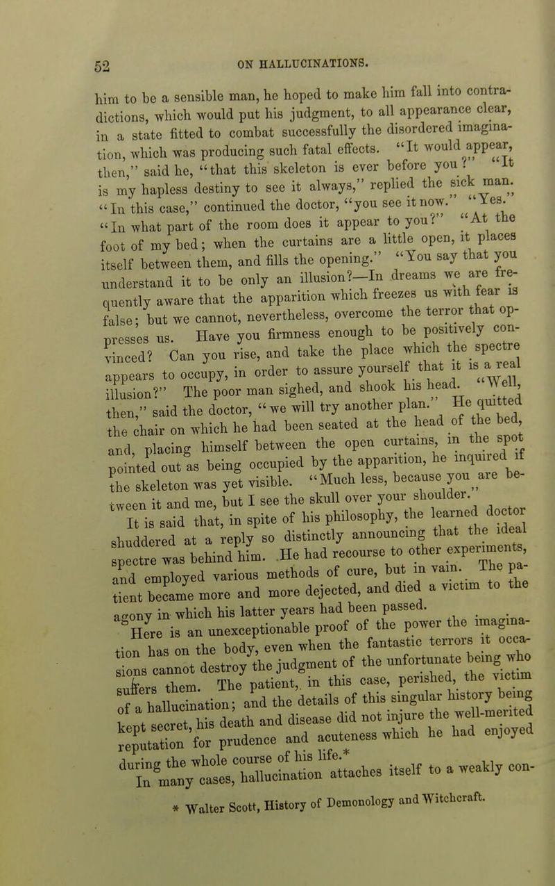 him to be a sensible man, he hoped to make him fall into contra, dictions, ^vhich would put his judgment, to all appearance clear, in a state fitted to combat successfully the disordered imagina- tion, which was producing such fatal effects. It ^vould appear then  said he, that this skeleton is ever before you i it is my hapless destiny to see it always, replied the sick man.  In 'this case, continued the doctor, you see it now. i^es. In what part of the room does it appear to you? At the foot of my bed; when the curtains are a little open, it places itself between them, and fills the opening. You say that you understand it to be only an illusion?--In dreams ^re fre- quently aware that the apparition which freezes us with fear is false; but we cannot, nevertheless, overcome the terror that op- T^resses us. Have you firmness enough to be positively con- V n ed/ Can you L, and take the place which the spectre :;;ears to occupy, in order to assure yourself that it is a^.al illusion? The poor man sighed, and shook his head^ J 11, then, said the doctor, we will try another plan. He quitted the to on which he had been seated at the head of the bed and, placing himself between the open curtains in the spot pointed cutis being occupied by the apparition, he inquired f the skeleton was yet visible. Much less, because you are be- tween it and me, but I see the skull over your shoulder, ^^ll is said tha't, in spite of his philosophy, the e-ed ^^^^^^^^^ shuddered at a reply so distinctly announcmg that the ideal p c^^^^^^^^^^ behind him. .He had -ourse^o o^^^^^ and employed various methods of cure, but m vain, ihe pa tfent b'i'e more and more dejected, and died a victim to the acrony in which his latter years had been passed. ^ tl M and disease did not injure the «U-mented 'epCX 'for prudence and acuteness which he had enjoyed * Walter Scott. History of Demonology and Witchcraft.