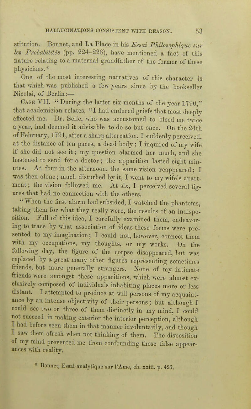 stitution. Bonnet, and La Place in his Msai PhilosopMque sur les ProhaUlites (pp. 224-226), have mentioned a fact of this nature relating to a maternal grandfather of the former of these physicians.* One of the most interesting narratives of this character is that which was published a few years since by the bookseller Nicolai, of Berlin:— Case VII.  During the latter six months of the year 1790, that academician relates, I had endured griefs that most deeply affected me. Dr. Selle, who was accustomed to bleed me twice a year, had deemed it advisable to do so but once. On the 24th of February, 1791, after a sharp altercation, I suddenly perceived, at the distance of ten paces, a dead body; I inquired of my wife if she did not see it; my question alarmed her much, and she hastened to send for a doctor; the apparition lasted eight min- utes. At four in the afternoon, the same vision reappeared; I was then alone; much disturbed by it, I went to my wife's apart- ment ; the vision followed me. At six, I perceived several fig- ures that had no connection with the others.  When the first alarm had subsided, I watched the phantoms, taking them for what they really were, the results of an indispo- sition. Full of this idea, I carefully examined them, endeavor- ing to trace by what association of ideas these forms were pre- sented to my imagination; I could not, however, connect them with my occupations, my thoughts, or my works. On the following day, the figure of the corpse disappeared, but was replaced by a great many other figures representing sometimes friends, but more generally strangers. None of my intimate friends were amongst these apparitions, which were almost ex- clusively composed of individuals inhabiting places more or less distant. I attempted to produce at will persons of my acquaint- ance by an intense objectivity of their persons; but although I could see two or three of them distinctly in my mind, I could not succeed in making exterior the interior perception, although I had before seen them in that manner involuntarily, and though I saw them afresh when not thinking of them. The disposition of my mind prevented me from confounding those false appear- ances with reality. * Bonnet, Essai analytique sur I'Ame, ch. xxiii. p. 426.