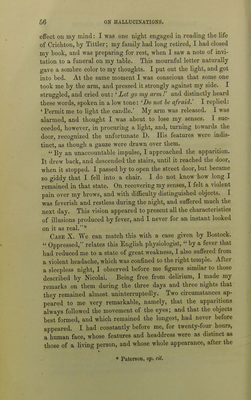 effect on my mind: I was one night engaged in reading the life of Crichton, by Tittler; my family had long retired, I had closed my book, and was preparing for rest, when I saw a note of invi- tation to a funeral on my table. This mournful letter naturally gave a sombre color to my thoughts. I put out the light, and got into bed. At the same moment I was conscious that some one took me by the arm, and pressed it strongly against my side. I struggled, and cried out: ' Let go my arm!' and distinctly heard these words, spoken in a low tone: 'i>o not be afraid.' I replied: ' Permit me to light the candle.' My arm was released. I was alarmed, and thought I was about to lose my senses. I suc- ceeded, however, in procuring a light, and, turning towards the door, recognized the unfortunate D. His features were indis- tinct, as though a gauze were drawn over them.  By an unaccountable impulse, I approached the apparition. It drew back, and descended the stairs, until it reached the door, when it stopped. I passed by to open the street door, but became BO giddy that I fell into a chair. I do not know how long I remained in that state. On recovering my senses, I felt a violent pain over my brows, and with difficulty distinguished objects. I was feverish and restless during the night, and suffered much the next day. This vision appeared to present all the characteristics of illusions produced by fever, and I never for an instant looked on it as real.* Case X. We can match this with a case given by Bostock.  Oppressed, relates this English physiologist, by a fever that had reduced me to a state of great weakness, I also suffered from a violent headache, which was confined to the right temple. After a sleepless night, I observed before me figures similar to those described by Nicolai. Being free from delirium, I made my remarks on them during the three days and three nights that they remained almost uninterruptedly. Two circumstances ap- peared to me very remarkable, namely, that the apparitions always followed the movement of the eyes; and that the objects best formed, and which remained the longest, had never before appeared. I had constantly before me, for twenty-four hours, a human face, whose features and headdress were as distinct as those of a living person, and whose whole appearance, after the ft