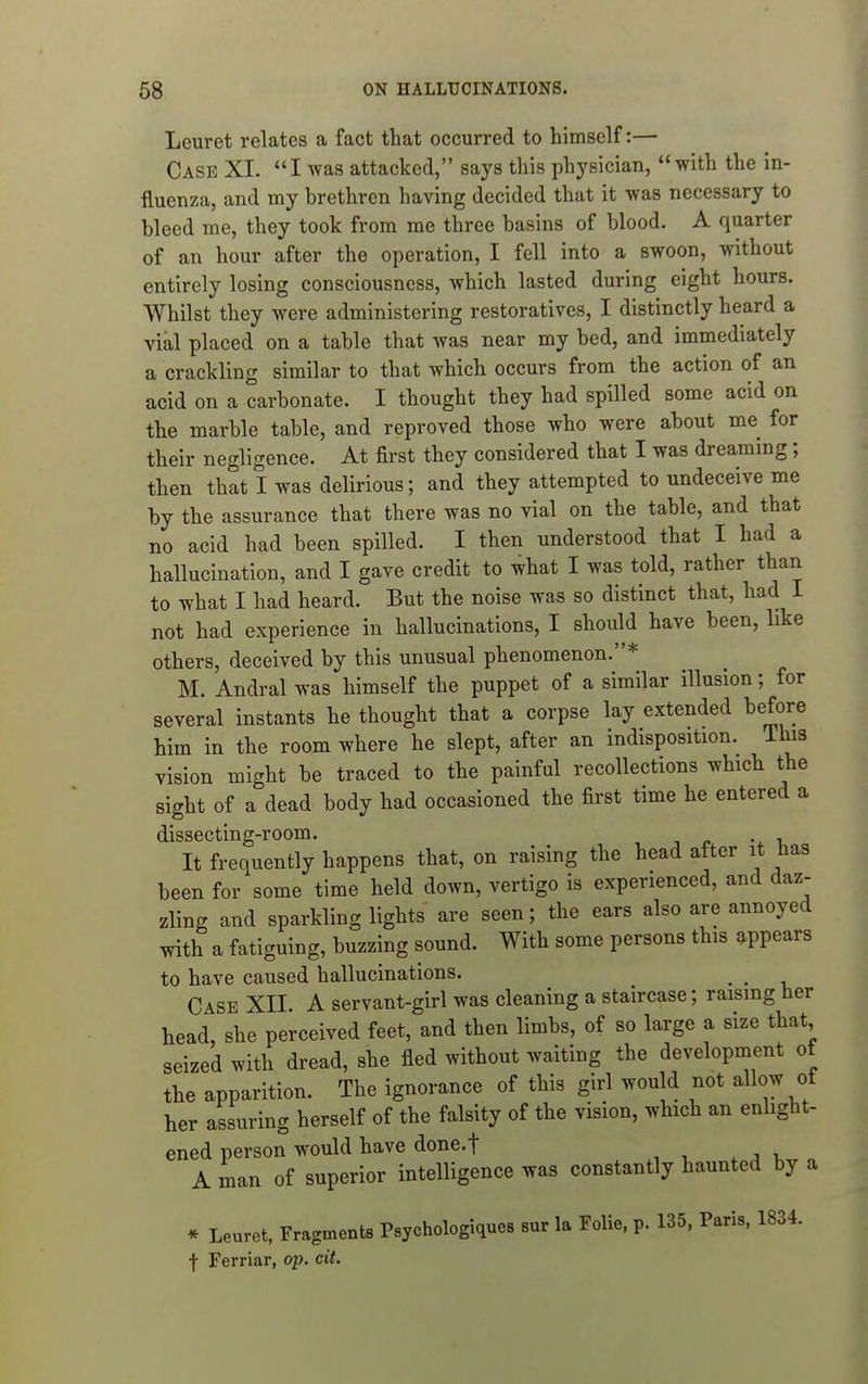 Leuret relates a fact that occurred to himself:— Case XI. I was attacked, says this physician, with the in- fluenza, and my brethren having decided that it was necessary to bleed me, they took from me three basins of blood. A quarter of an hour after the operation, I fell into a swoon, without entirely losing consciousness, which lasted during eight hours. Whilst they were administering restoratives, I distinctly heard a vial placed on a table that was near my bed, and immediately a crackling similar to that which occurs from the action of an acid on a carbonate. I thought they had spilled some acid on the marble table, and reproved those who were about me for their negligence. At first they considered that I was dreaming; then that I was delirious; and they attempted to undeceive me by the assurance that there was no vial on the table, and that no acid had been spilled. I then understood that I had a hallucination, and I gave credit to what I was told, rather than to what I had heard. But the noise was so distinct that, had I not had experience in hallucinations, I should have been, like others, deceived by this unusual phenomenon.* M. Andral was himself the puppet of a similar illusion; for several instants he thought that a corpse lay extended before him in the room where he slept, after an indisposition. This vision might be traced to the painful recollections which the sight of a dead body had occasioned the first time he entered a dissecting-room. , j <• -u It frequently happens that, on raising the head after it has been for some time held down, vertigo is experienced, and daz- zling and sparkling lights are seen; the ears also are annoyed with a fatiguing, buzzing sound. With some persons this appears to have caused hallucinations. _ _ Case XII. A servant-girl was cleaning a staircase; raising her head, she perceived feet, and then limbs, of so large a size that seized with dread, she fled without waiting the development of the apparition. The ignorance of this girl would not allow of her assuring herself of the falsity of the vision, which an enlight- ened person would have done.f A man of superior intelligence was constantly haunted by a * Leuret, Fragments Psychologiques sur la Folie. p. 135, Paris, 1834. f Ferriar, op. cit.