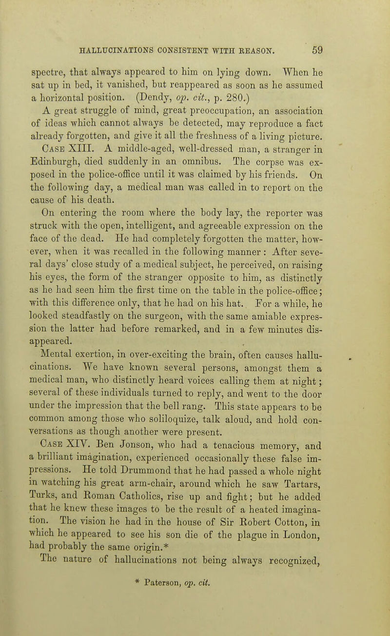 spectre, that always appeared to him on lying down. When he sat up in bed, it vanished, but reappeared as soon as he assumed a horizontal position. (Dendy, op. cit., p. 280.) A great struggle of mind, great preoccupation, an association of ideas which cannot always be detected, may reproduce a fact already forgotten, and give it all the freshness of a living picture. Case XIII. A middle-aged, well-dressed man, a stranger in Edinburgh, died suddenly in an omnibus. The corpse was ex- posed in the police-office until it was claimed by his friends. On the following day, a medical man was called in to report on the cause of his death. On entering the room where the body lay, the reporter was struck with the open, intelligent, and agreeable expression on the face of the dead. He had completely forgotten the matter, how- ever, when it was recalled in the following manner : After seve- ral days' close study of a medical subject, he perceived, on raising his eyes, the form of the stranger opposite to him, as distinctly as he had seen him the first time on the table in the police-office; with this difference only, that he had on his hat. For a while, he looked steadfastly on the surgeon, with the same amiable expres- sion the latter had before remarked, and in a few minutes dis- appeared. Mental exertion, in over-exciting the brain, often causes hallu- cinations. We have known several persons, amongst them a medical man, who distinctly heard voices calling them at night; several of these individuals turned to reply, and went to the door under the impression that the bell rang. This state appears to be common among those who soliloquize, talk aloud, and hold con- versations as though another were present. Case XIV. Ben Jonson, who had a tenacious memory, and a brilliant imagination, experienced occasionally these false im- pressions. He told Drummond that he had passed a whole night in watching his great arm-chair, around which he saw Tartars, Turks, and Roman Catholics, rise up and fight; but he added that he knew these images to be the result of a heated imagina- tion. The vision he had in the house of Sir Robert Cotton, in which he appeared to see his son die of the plague in London, had probably the same origin.* The nature of hallucinations not being always recognized,