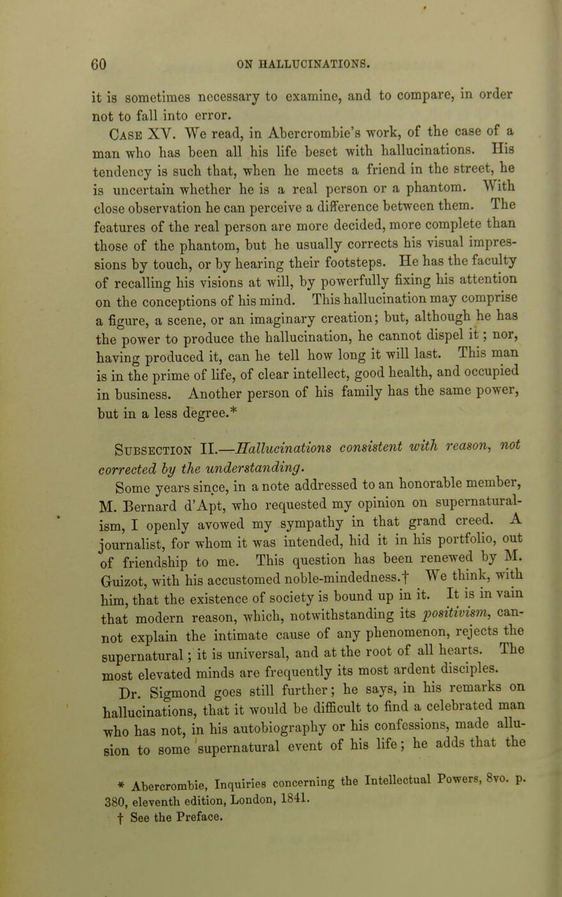 it is sometimes necessary to examine, and to compare, in order not to fall into error. Case XV. We read, in Abercrombie's work, of tbe case of a man who has been all his life beset with hallucinations. His tendency is such that, when he meets a friend in the street, he is uncertain whether he is a real person or a phantom. With close observation he can perceive a difference between them. The features of the real person are more decided, more complete than those of the phantom, but he usually corrects his visual impres- sions by touch, or by hearing their footsteps. He has the faculty of recalling his visions at will, by powerfully fixing his attention on the conceptions of his mind. This hallucination may comprise a figure, a scene, or an imaginary creation; but, although he has the power to produce the hallucination, he cannot dispel it; nor, having produced it, can he tell how long it will last. This man is in the prime of life, of clear intellect, good health, and occupied in business. Another person of his family has the same power, but in a less degree.* Subsection II.—Hallucinations consistent with reason, not corrected hy the understanding. Some years since, in a note addressed to an honorable member, M. Bernard d'Apt, who requested my opinion on supernatural- ism, I openly avowed my sympathy in that grand creed. A journalist, for whom it was intended, hid it in his portfolio, out of friendship to me. This question has been renewed by M. Guizot, with his accustomed noble-mindedness.f We think, with him, that the existence of society is bound up in it. It is in vain that modern reason, which, notwithstanding its positivism, can- not explain the intimate cause of any phenomenon, rejects the supernatural; it is universal, and at the root of all hearts. The most elevated minds are frequently its most ardent disciples. Dr. Sigmond goes still further; he says, in his remarks on hallucinations, that it would be difficult to find a celebrated man who has not, in his autobiography or his confessions, made aUu- sion to some supernatural event of his life; he adds that the * Abercrombie, Inquiries concerning the Intellectual Powers, 8vo. p. 380, eleventh edition, London, 1841. t See the Preface.