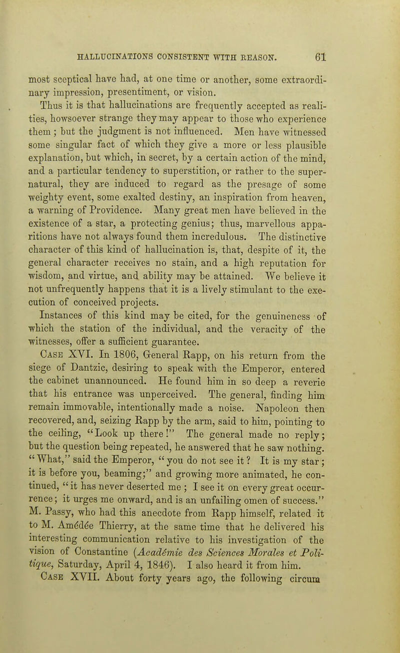 most sceptical have had, at one time or another, some extraordi- nary impression, presentiment, or vision. Thus it is that hallucinations are frequently accepted as reali- ties, howsoever strange they may appear to those who experience them ; but the judgment is not influenced. Men have witnessed some singular fact of which they give a more or less plausible explanation, but which, in secret, by a certain action of the mind, and a particular tendency to superstition, or rather to the super- natural, they are induced to regard as the presage of some weighty event, some exalted destiny, an inspiration from heaven, a warning of Providence. Many great men have believed in the existence of a star, a protecting genius; thus, marvellous appa- ritions have not always found them incredulous. The distinctive character of this kind of hallucination is, that, despite of it, the general character receives no stain, and a high reputation for wisdom, and virtue, and ability may be attained. We believe it not unfrequently happens that it is a lively stimulant to the exe- cution of conceived projects. Instances of this kind may be cited, for the genuineness of which the station of the individual, and the veracity of the witnesses, offer a sufficient guarantee. Case XVI. In 1806, Greneral Kapp, on his return from the siege of Dantzic, desiring to speak with the Emperor, entered the cabinet unannounced. He found him in so deep a reverie that his entrance was unperceived. The general, finding him remain immovable, intentionally made a noise. Napoleon then recovered, and, seizing Eapp by the arm, said to him, pointing to the ceiling, Look up there! The general made no reply; but the question being repeated, he answered that he saw nothing.  What, said the Emperor,  you do not see it ? It is my star; it is before you, beaming; and growing more animated, he con- tinued, it has never deserted me ; I see it on every great occur- rence ; it urges me onward, and is an unfailing omen of success. M. Passy, who had this anecdote from Rapp himself, related it to M. Am6d6e Thierry, at the same time that he delivered his interesting communication relative to his investigation of the vision of Constantino {AeadSmie des Sciences Morales et Poli- tique, Saturday, April 4, 1846). I also heard it from him. Case XVII. About forty years ago, the following circum