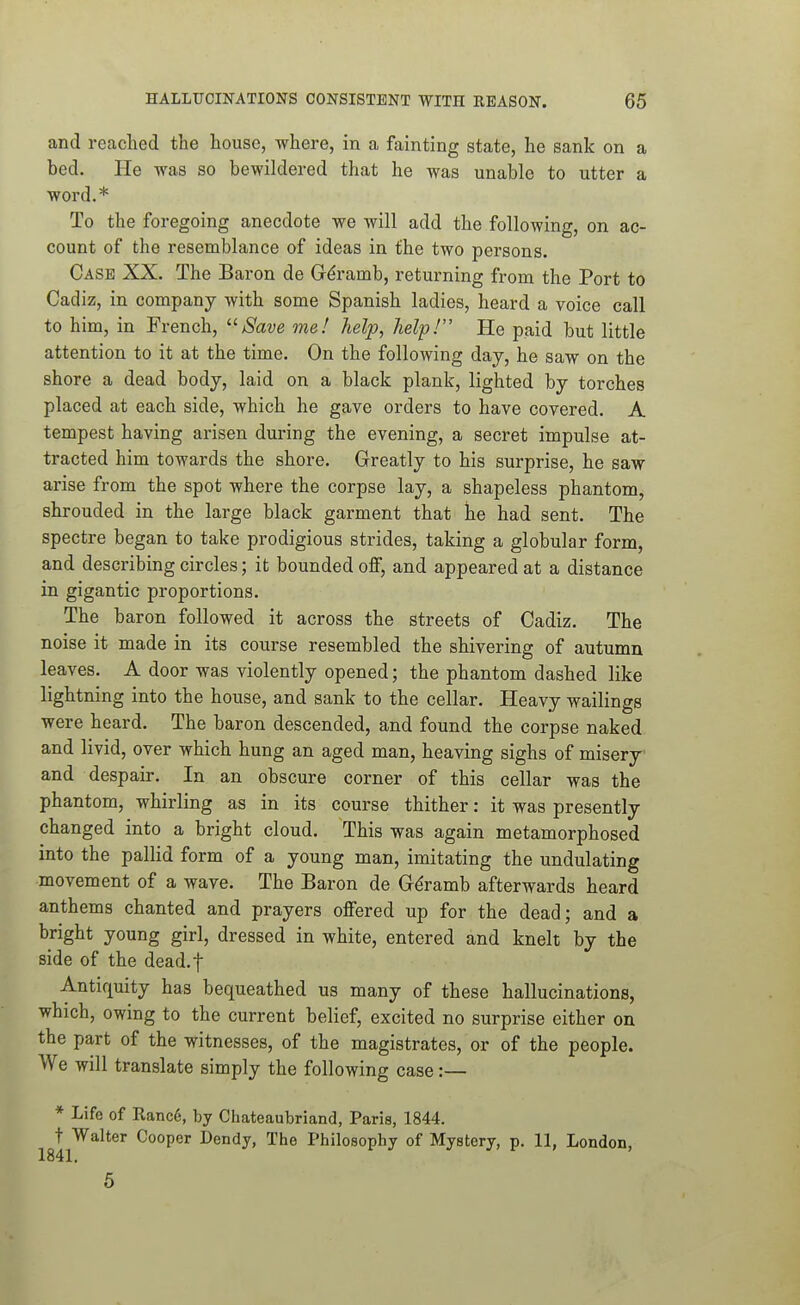and reached the house, where, in a fainting state, he sank on a bed. He was so bewildered that he was unable to utter a word.* To the foregoing anecdote we will add the following, on ac- count of the resemblance of ideas in the two persons. Case XX. The Baron de G6-amb, returning from the Port to Cadiz, in company with some Spanish ladies, heard a voice call to him, in French, '■'■Save me! help, help! He paid but little attention to it at the time. On the following day, he saw on the shore a dead body, laid on a black plank, lighted by torches placed at each side, which he gave orders to have covered. A tempest having arisen during the evening, a secret impulse at- tracted him towards the shore. Greatly to his surprise, he saw arise from the spot where the corpse lay, a shapeless phantom, shrouded in the large black garment that he had sent. The spectre began to take prodigious strides, taking a globular form, and describing circles; it bounded off, and appeared at a distance in gigantic proportions. The baron followed it across the streets of Cadiz. The noise it made in its course resembled the shivering of autumn leaves. A door was violently opened; the phantom dashed like lightning into the house, and sank to the cellar. Heavy wailings were heard. The baron descended, and found the corpse naked and livid, over which hung an aged man, heaving sighs of misery and despair. In an obscure corner of this cellar was the phantom, whirling as in its course thither: it was presently changed into a bright cloud. This was again metamorphosed into the pallid form of a young man, imitating the undulating movement of a wave. The Baron de Gdramb afterwards heard anthems chanted and prayers offered up for the dead; and a bright young girl, dressed in white, entered and knelt by the side of the dead.f Antiquity has bequeathed us many of these hallucinations, which, owing to the current belief, excited no surprise either on the part of the witnesses, of the magistrates, or of the people. We will translate simply the following case :— * Life of Ranc6, by Chateaubriand, Paris, 1844. t Walter Cooper Dendy, The Philosophy of Mystery, p. 11, London, 1841. 6