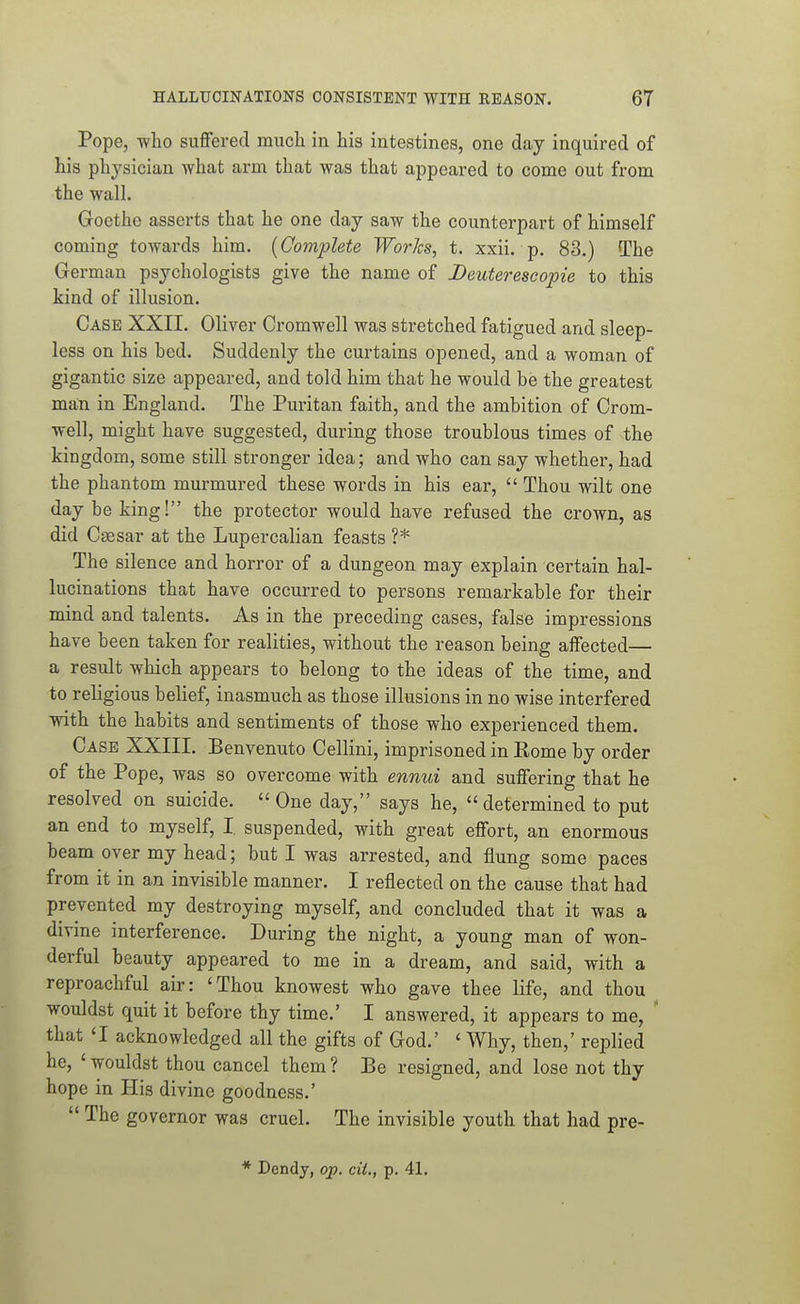 Pope, who suffered much in his intestines, one day inquired of his physician what arm that was that appeared to come out from the wall. Goethe asserts that he one day saw the counterpart of himself coming towards him. [Complete Works, t. xxii. p. 83.) The German psychologists give the name of Deuterescopie to this kind of illusion. Case XXII. Oliver Cromwell was stretched fatigued and sleep- less on his bed. Suddenly the curtains opened, and a woman of gigantic size appeared, and told him that he would be the greatest man in England. The Puritan faith, and the ambition of Crom- well, might have suggested, during those troublous times of the kingdom, some still stronger idea; and who can say whether, had the phantom murmured these words in his ear,  Thou wilt one day be king! the protector would have refused the crown, as did Caesar at the Lupercalian feasts ?* The silence and horror of a dungeon may explain certain hal- lucinations that have occurred to persons remarkable for their mind and talents. As in the preceding cases, fiilse impressions have been taken for realities, without the reason being affected— a result which appears to belong to the ideas of the time, and to religious belief, inasmuch as those illusions in no wise interfered with the habits and sentiments of those who experienced them. Case XXIII. Benvenuto Cellini, imprisoned in Eome by order of the Pope, was so overcome with ennui and suffering that he resolved on suicide. One day, says he, determined to put an end to myself, I, suspended, with great effort, an enormous beam over my head; but I was arrested, and flung some paces from it in an invisible manner. I reflected on the cause that had prevented my destroying myself, and concluded that it was a divine interference. During the night, a young man of won- derful beauty appeared to me in a dream, and said, with a reproachful air: 'Thou knowest who gave thee life, and thou wouldst quit it before thy time.' I answered, it appears to me, ' that 'I acknowledged all the gifts of God.' ' Why, then,' replied he, ' wouldst thou cancel them ? Be resigned, and lose not thy hope in His divine goodness.'  The governor was cruel. The invisible youth that had pre-
