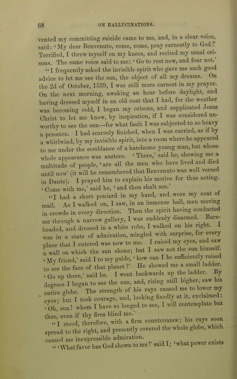 vented my committing suicide came to me, and, in a clear voice, said: ' My dear Benvenuto, come, come, pray earnestly to God !' Terrified, I threw myself on my knees, and recited my usual ori- sons. The same voice said to me: ' Go to rest now, and fear not.'  I frequently asked the invisible spirit who gave me such good advice to let me see the sun, the object of all my dreams. On the 2d of October, 1539, I was still more earnest in my prayer. On the next morning, awaking an hour before daylight, and having dressed myself in an old coat that I had, for the weather was becoming cold, I began my orisons, and supplicated Jesus Christ to let me know, by inspiration, if I was considered un- worthy to see the sun—for what fault I was subjected to so heavy a penance. I had scarcely finished, when I was carried, as if by a whirlwind, by my invisible spirit, into a room where he appeared to me under the semblance of a handsome young man, but whose whole appearance was austere. ' There,' said he, showing me a multitude of people, ' are all the men who have lived and died until now' (it will be remembered that Benvenuto was well versed in Dante). I prayed him to explain his motive for thus acting. ' Come with me,' said he, ' and thou shalt see.' I had a short poniard in my hand, and .wore my coat ot mail As I walked on, I saw, in an immense hall, men moving in crowds in every direction. Then the spirit havmg conducted me through a narrow gallery, I was suddenly disarmed.^ Bare- headed, and dressed in a white robe, I walked on his right. 1 was in a state of admiration, mingled with surprise, for every place that I entered was new to me. I raised my eyes, and saw a wall on which the sun shone; but I saw not the sun himself. ' My friend,' said I to my guide, ' how can I be sufficient y raised to see the face of that planet ?' He showed me a small ladder. ' Go up there,' said he. I went backwards up the ladder. By decrees I began to see the sun, and, rising still higher saw his entire globe. The strength of his rays caused me to lower my ' eyes- but I took courage, and, looking fixedly at it, exc aimed: 'Oh,'sun! whom I have so longed to see, I will contemplate but thee' even if thy fires blind me.' »i stood, therefore, with a firm countenance; his rays soon spread to the right, and presently covered the whole globe, which caused me inexpressible admiration. - Whatfavor has God shown to me!' said I; 'what power exists