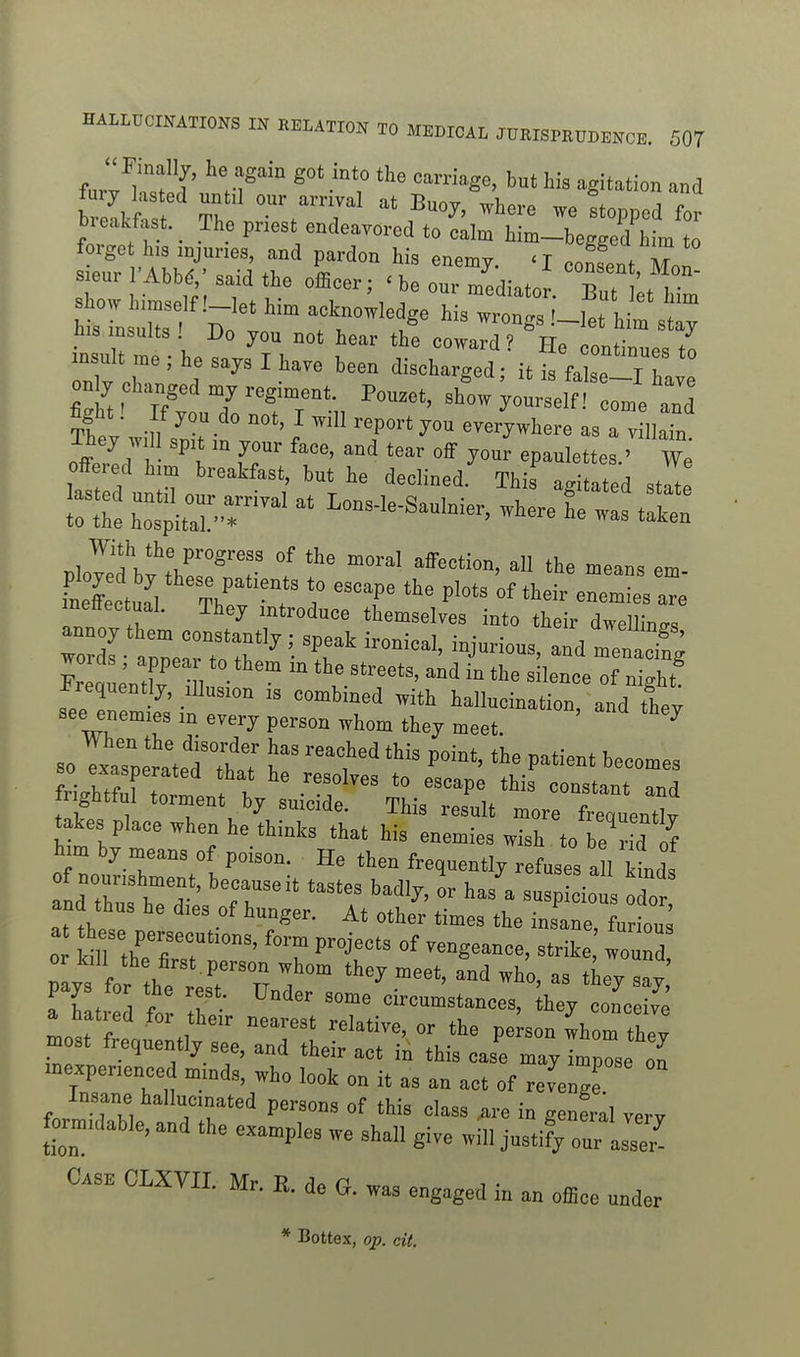 far7wj' '''^^Se, but his agitation and breakfast. The priest endeavored to calm him-beeffed him to forge his injuries, and pardon his enemy. Sent Mon sieur r Abb^ ' said the olBoer; ^ be our mediate . But L him tLZ - D ''^r''''' .'-let h^r 3 y ^is insults ! Do you not hear the coward ? He Pnnflr,,,^^ / insult me ; he says I have been discharged • it is fa se T , on y changed my regiment. Pou.et, shL yotln ^ ' e td %ht! If you do not, I will report you everywhere as a villaTn They will spit in your face, and tear off you^ epaulettes.' offered him breakfast, but he declined. This agitated stl Ir^he htpitl'-r Wle-Saulnier, where f e wis t^ 1 ^^*V^\P^'og^ess of the moral affection, all the means em .tll^V'^T^^^^^^^ r ''T of their r; inettectual. They introduce themselves into their dwellings FreaL'X • 1 '^^'-^^ of night i^requentjy, illusion is combined with hallucination, and they see enemies in every person whom they meet. ^ 30 TxaTperLl'thaT l' '''^'^ P^*^-* ^--es S/hZl ! I ' ^^^^P« constant and frightful torment by suicide. This result more frequently takes place when he thinks that his enemies wish to be d f him by means of poison. He then frequently refuses a I kind. and thus he dies of hunger. At other times the insane, furiou 0 SiI the'firT 'T ^^^S^--' wound or kill the first.person whom they meet, and who, as they say Thltrrd f ^'^ circumstances, key Zee fe a hatied for their nearest relative, or the pe son whom they most frequently see, and their act in this cas'e mayTmle on inexperienced minds, who look on it as an act of revengr Insane hallucinated persons of this class are in general very formidable, and the examples we shall give will justify our iss J Case CLXVII. Mr. R. do G. was engaged in an office under * Bottex, op. cit.