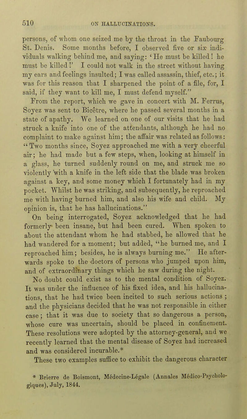 persons, of -whom one seized me by the throat in the Faubourg St. Denis. Some months before, I observed five or six- indi- viduals walking behind me, and saying: ' He must be killed ! he must be killed !' I could not walk in the street without having my ears and feelings insulted; I was called assassin, thief, etc.; it was for this reason that I sharpened the point of a file, for, I said, if they want to kill me, I must defend myself. From the report, which we gave in concert with M. Ferrus, Soyez was sent to Bic6tre, where he passed several months in a state of apathy. We learned on one of our visits that he had struck a knife into one of the attendants, although he had no complaint to make against him; the afi'air was related as follows:  Two months since, Soyez approached me with a very cheerful air; he had made but a few steps, when, looking at himself in a glass, he turned suddenly round on me, and struck me so violently with a knife in the left side that the blade was broken against a key, and some money which I fortunately had in my pocket. Whilst he was striking, and subsequently, he reproached me with having burned him, and also his wife and child. My opinion is, that he has hallucinations. On being interrogated, Soyez acknowledged that he had formerly been insane, but had been cured. When spoken to about the attendant whom he had stabbed, he allowed that he had wandered for a moment; but added, he burned me, and I reproached him; besides, he is always burning me. He after- wards spoke to the doctors of persons who jumped upon him, and of extraordinary things which he saw during the night. No doubt could exist as to the mental condition of Soyez. It was under the influence of his fixed idea, and his hallucina- tions, that he had twice been incited to such serious actions ; and the physicians decided that he was not responsible in either case; that it was due to society that so dangerous a person, whose cure was uncertain, should be placed in confinement. These resolutions were adopted by the attorney-general, and we recently learned that the mental disease of Soyez had increased and was considered incurable.* These two examples suffice to exhibit the dangerous character * Brierre de Boismont, M6decine-L6gale (Annales Mddico-Psjcholo- giques), July, 1844.