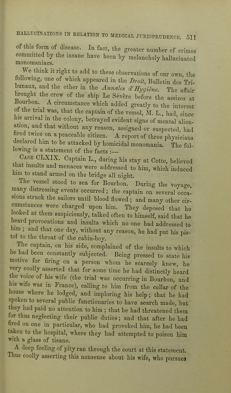 of this form of disease. In fact, the greater number of crimes committed by the insane have been by melancholy hallucinated monomaniacs. We think it right to add to these observations of our own, the following, one of which appeared in the Droit, Bulletin des Tri- bunaux, and the other in the Annales d'Eygiene. The affair brought the crew of the ship Le Sev^-e before the assizes at Bourbon. A circumstance which added greatly to the interest ot the trial was, that the captain of the vessel, M. L., had since his arrival m the colony, betrayed evident signs of mental'alien- ation, and that without any reason, assigned or suspected, had fired twice on a peaceable citizen. A report of three physicians declared him to be attacked by homicidal monomania. The fol- lowing IS a statement of the facts :— Case CLXIX. Captain L., during his stay at Cette, believed tnat insults and menaces were addressed to him, which induced him to stand armed on the bridge all night. The vessel stood to sea for Bourbon. During the voyage many distressing events occurred; the captain on several occa- sions struck the sailors until blood flowed; and many other cir- cumstances were charged upon him. They deposed that he looked at them suspiciously, talked often to himself, said that he heard provocations and insults which no one had addressed to him ; and that one day, without any reason, he had put his pis- tol to the throat of the cabin-boy. The captain, on his side, complained of the insults to which he had been constantly subjected. Being pressed to state his motive for firing on a person whom he scarcely knew, he very coolly asserted that for some time he had distinctly heard the voice of his wife (the trial was occurring in Bourbon, and his wife was in France), calling to him from the cellar of the house where he lodged, and imploring his help; that he had spoken to several public functionaries to have search made, but they had paid no attention to him ; that he had threatened them for thus neglecting their public duties; and that after he had fired on one in particular, who had provoked him, he had been taken to the hospital, where they had attempted to poison him with a glass of tisane. A deep feeling of pity ran through the court at this statement. Thus coolly asserting this nonsense about his wife, who pursues