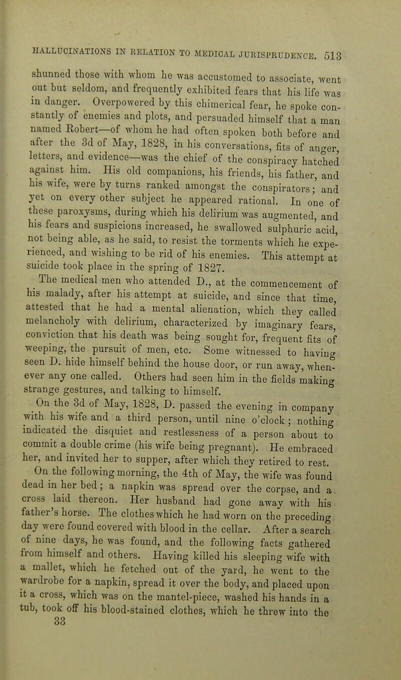 shunned those with whom he was accustomed to associate, went out but seldom, and frequently exhibited fears that his life was in danger. Overpowered by this chimerical fear, he spoke con- stantly of enemies and plots, and persuaded himself that a man named Eobert—of whom he had often spoken both before and after the 3d of May, 1828, in his conversations, fits of anger letters, and evidence—was the chief of the conspiracy hatched against him. His old companions, his friends, his father, and his wife, were by turns ranked amongst the conspiratorsand yet on every other subject he appeared rational. In one of these paroxysms, during which his delirium was augmented, and his fears and suspicions increased, he swallowed sulphuric acid, not being able, as he said, to resist the torments which he expe- rienced, and wishing to be rid of his enemies. This attempt at suicide took place in the spring of 1827. ^ The medical men who attended D., at the commencement of his malady, after his attempt at suicide, and since that time, attested that he had a mental alienation, which they called melancholy with delirium, characterized by imaginary fears, conviction that his death was being sought for, frequent fits of weeping, the pursuit of men, etc. Some witnessed to having seen D. hide himself behind the house door, or run away, when- ever any one called. Others had seen him in the fields making strange gestures, and talking to himself. On the 3d of May, 1828, D. passed the evening in company with his wife and a third person, until nine o'clock ; nothing indicated the disquiet and restlessness of a person about to commit a double crime (his wife being pregnant). He embraced her, and invited her to supper, after which they retired to rest. On the following morning, the 4th of May, the wife was found dead in her bed; a napkin was spread over the corpse, and a cross laid thereon. Her husband had gone away with his father's horse. The clothes which he had worn on the preceding day were found covered with blood in the cellar. After a search of nine days, he was found, and the following facts gathered from himself and others. Having killed his sleeping wife with a mallet, which he fetched out of the yard, he went to the wardrobe for a napkin, spread it over the body, and placed upon it a cross, which was on the mantel-piece, washed his hands in a tub, took off his blood-stained clothes, which he threw into the 33