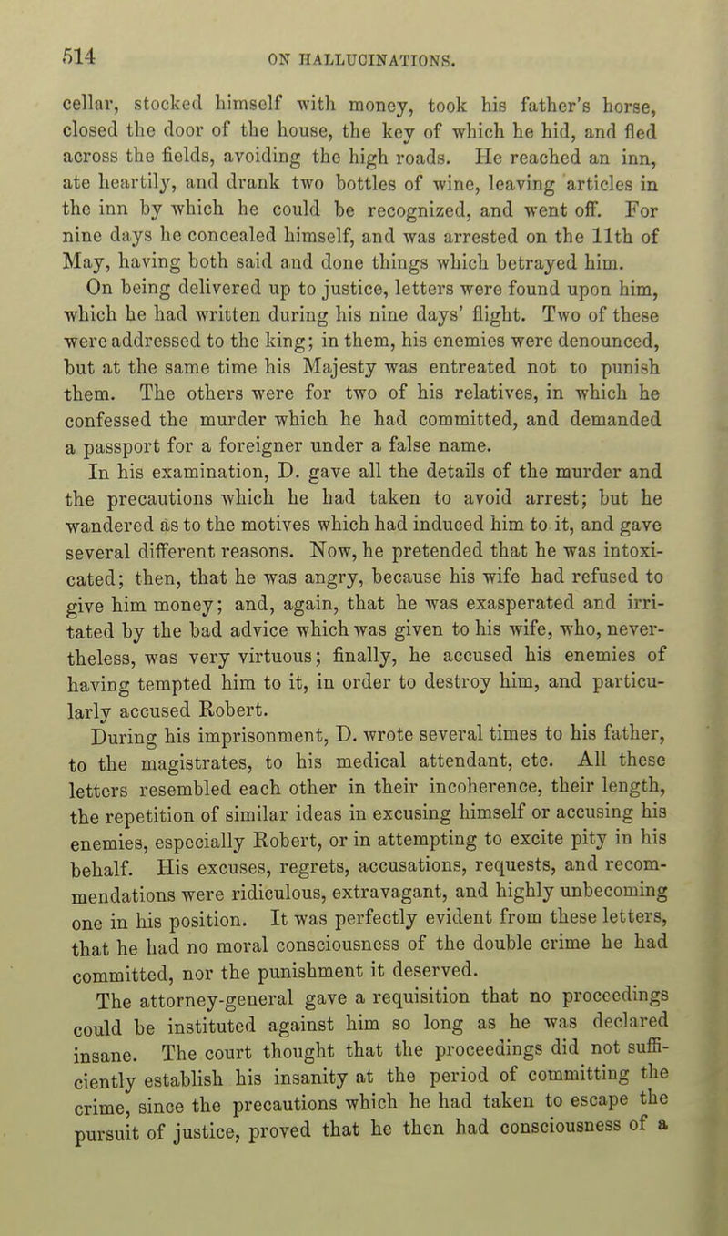 cellar, stocked himself with money, took his father's horse, closed the door of the house, the key of which he hid, and fled across the fields, avoiding the high roads. He reached an inn, ate heartily, and drank two bottles of wine, leaving articles in the inn by which he could be recognized, and went off. For nine days he concealed himself, and was arrested on the 11th of May, having both said and done things which betrayed him. On being delivered up to justice, letters were found upon him, which he had written during his nine days' flight. Two of these were addressed to the king; in them, his enemies were denounced, but at the same time his Majesty was entreated not to punish them. The others were for two of his relatives, in which he confessed the murder which he had committed, and demanded a passport for a foreigner under a false name. In his examination, D. gave all the details of the murder and the precautions which he had taken to avoid arrest; but he wandered as to the motives which had induced him to it, and gave several different reasons. Now, he pretended that he was intoxi- cated; then, that he was angry, because his wife had refused to give him money; and, again, that he was exasperated and irri- tated by the bad advice which was given to his wife, who, never- theless, was very virtuous; finally, he accused his enemies of having tempted him to it, in order to destroy him, and particu- larly accused Robert. During his imprisonment, D. wrote several times to his father, to the magistrates, to his medical attendant, etc. All these letters resembled each other in their incoherence, their length, the repetition of similar ideas in excusing himself or accusing his enemies, especially Robert, or in attempting to excite pity in his behalf. His excuses, regrets, accusations, requests, and recom- mendations were ridiculous, extravagant, and highly unbecoming one in his position. It was perfectly evident from these letters, that he had no moral consciousness of the double crime he had committed, nor the punishment it deserved. The attorney-general gave a requisition that no proceedings could be instituted against him so long as he was declared insane. The court thought that the proceedings did not sufli- ciently establish his insanity at the period of committing the crime, since the precautions which he had taken to escape the pursuit of justice, proved that he then had consciousness of a
