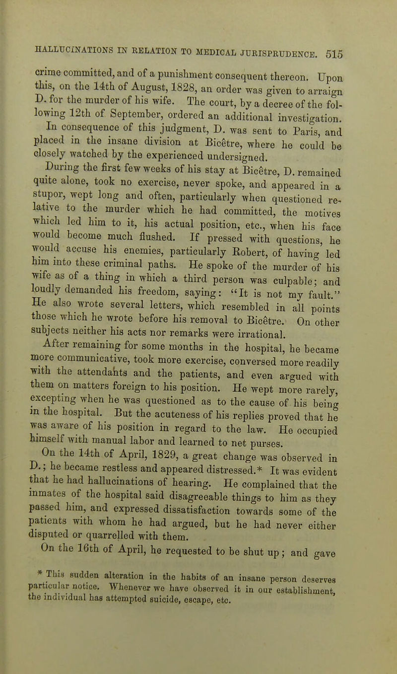 crime committed, and of a punishment consequent thereon. Upon this, on the 14th of August, 1828, an order was given to arraign D. for the murder of his wife. The court, by a decree of the fol- lowmg 12th of September, ordered an additional investigation. In consequence of this judgment, D. was sent to Paris, and placed in the insane division at BicStre, where he could be closely watched by the experienced undersigned. During the first few weeks of his stay at Bicgtre, D. remained quite alone, took no exercise, never spoke, and appeared in a stupor, wept long and often, particularly when questioned re- lative to the murder which he had committed, the motives which led him to it, his actual position, etc., when his face would become much flushed. If pressed with questions, he would accuse his enemies, particularly Eobert, of having led him into these criminal paths. He spoke of the murder of his wife as of a thing in which a third person was culpable; and loudly demanded his freedom, saying: It is not my fault. He also wrote several letters, which resembled in all points those which he wrote before his removal to Bicetre. On other subjects neither his acts nor remarks were irrational. After remaining for some months in the hospital, he became more communicative, took more exercise, conversed more readily with the attendants and the patients, and even argued with them on matters foreign to his position. He wept more rarely, excepting when he was questioned as to the cause of his being m the hospital. But the acuteness of his replies proved that he was aware of his position in regard to the law. He occupied himself with manual labor and learned to net purses. On the 14th of April, 1829, a great change was observed in D.; he became restless and appeared distressed.* It was evident that he had hallucinations of hearing. He complained that the inmates of the hospital said disagreeable things to him as they passed him, and expressed dissatisfaction towards some of the patients with whom he had argued, but he had never either disputed or quarrelled with them. On the 16th of April, he requested to be shut up; and gave * This sudden alteration in the habits of an insane person deserves particular notice. Whenever we have observed it in our establishment the individual has attempted suicide, escape, etc. '